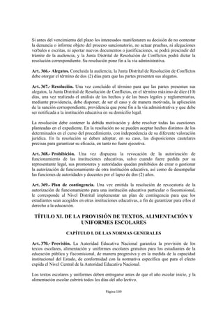 Si antes del vencimiento del plazo los interesados manifestaren su decisión de no contestar
la denuncia o informe objeto del proceso sancionatorio, no actuar pruebas, ni alegaciones
verbales o escritas, ni aportar nuevos documentos o justificaciones, se podrá prescindir del
trámite de la audiencia, y la Junta Distrital de Resolución de Conflictos podrá dictar la
resolución correspondiente. Su resolución pone fin a la vía administrativa.

Art. 366.- Alegatos. Concluida la audiencia, la Junta Distrital de Resolución de Conflictos
debe otorgar el término de dos (2) días para que las partes presenten sus alegatos.

Art. 367.- Resolución. Una vez concluido el término para que las partes presenten sus
alegatos, la Junta Distrital de Resolución de Conflictos, en el término máximo de diez (10)
días, una vez realizado el análisis de los hechos y de las bases legales y reglamentarias,
mediante providencia, debe disponer, de ser el caso y de manera motivada, la aplicación
de la sanción correspondiente, providencia que pone fin a la vía administrativa y que debe
ser notificada a la institución educativa en su domicilio legal.

La resolución debe contener la debida motivación y debe resolver todas las cuestiones
planteadas en el expediente. En la resolución no se pueden aceptar hechos distintos de los
determinados en el curso del procedimiento, con independencia de su diferente valoración
jurídica. En la resolución se deben adoptar, en su caso, las disposiciones cautelares
precisas para garantizar su eficacia, en tanto no fuere ejecutiva.

Art. 368.- Prohibición. Una vez dispuesta la revocación de la autorización de
funcionamiento de las instituciones educativas, salvo cuando fuere pedida por su
representante legal, sus promotores y autoridades quedan prohibidos de crear o gestionar
la autorización de funcionamiento de otra institución educativa, así como de desempeñar
las funciones de autoridades y docentes por el lapso de dos (2) años.

Art. 369.- Plan de contingencia. Una vez emitida la resolución de revocatoria de la
autorización de funcionamiento para una institución educativa particular o fiscomisional,
le corresponde al Nivel Distrital implementar un plan de contingencia para que los
estudiantes sean acogidos en otras instituciones educativas, a fin de garantizar para ellos el
derecho a la educación.

 TÍTULO XI. DE LA PROVISIÓN DE TEXTOS, ALIMENTACIÓN Y
                  UNIFORMES ESCOLARES
                   CAPÍTULO I. DE LAS NORMAS GENERALES

Art. 370.- Provisión. La Autoridad Educativa Nacional garantiza la provisión de los
textos escolares, alimentación y uniformes escolares gratuitos para los estudiantes de la
educación pública y fiscomisional, de manera progresiva y en la medida de la capacidad
institucional del Estado, de conformidad con la normativa específica que para el efecto
expida el Nivel Central de la Autoridad Educativa Nacional.

Los textos escolares y uniformes deben entregarse antes de que el año escolar inicie, y la
alimentación escolar cubrirá todos los días del año lectivo.

                                          Página 100
 