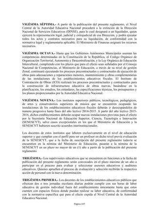 VIGÉSIMA SÉPTIMA.- A partir de la publicación del presente reglamento, el Nivel
Central de la Autoridad Educativa Nacional procederá a la extinción de la Dirección
Nacional de Servicios Educativos (DINSE), para lo cual designará a un liquidador, quien
ejercerá la representación legal, judicial y extrajudicial de esa Dirección, y podrá ejecutar
todos los actos y contratos necesarios para su liquidación, de conformidad con la
normativa legal y reglamentaria aplicable. El Ministerio de Finanzas asignará los recursos
necesarios.

VIGÉSIMA OCTAVA.- Hasta que los Gobiernos Autónomos Municipales asuman las
competencias determinadas en la Constitución de la República, el Código Orgánico de
Organización Territorial, Autonomía y Descentralización, y la Ley Orgánica de Educación
Intercultural, cumpliendo con los plazos que para el efecto sean señalados por el Consejo
Nacional de Competencias, el Ministerio de Educación, a través de su nivel de gestión
Zonal, continuará ejecutando los procesos precontractuales y contractuales de ejecución de
obras para adecuaciones y reparaciones menores, mantenimiento y obras complementarias
de las instalaciones de los establecimientos educativos fiscales. El Instituto de
Contratación de Obras (ICO) realizará los procesos precontractuales y contractuales para
la construcción de infraestructura educativa de obras nuevas, basándose en la
planificación, los estudios, los estándares, las especificaciones técnicas, los presupuestos y
los planos proporcionados por la Autoridad Educativa Nacional.

VIGÉSIMA NOVENA.- Los institutos superiores públicos, tecnológicos, pedagógicos,
de artes y conservatorios superiores de música que se encuentren ocupando las
instalaciones de los establecimientos educativos fiscales deberán ir desocupándolos de
manera progresiva hasta fines del año lectivo 2014-2015. A partir del año lectivo 2015-
2016, dichos establecimientos deberán ocupar nuevas instalaciones provistas para el efecto
por la Secretaría Nacional de Educación Superior, Ciencia, Tecnología e Innovación
(SENESCYT), salvo casos excepcionales en los que el Ministerio de Educación y la
SENESCYT hubieren suscrito acuerdos interinstitucionales.

Los docentes de estos institutos que laboren exclusivamente en el nivel de educación
superior y que cumplan con el perfil para ser un profesor en dicho nivel previa evaluación
de la SENESCYT, que a la fecha de suscripción del presente reglamento todavía se
encuentren en la nómina del Ministerio de Educación, pasarán a la nómina de la
SENESCYT en un plazo no mayor de un (1) año a partir de la publicación del presente
reglamento.

TRIGÉSIMA.- Los supervisores educativos que se encuentren en funciones a la fecha de
publicación del presente reglamento serán convocados en el plazo máximo de un año a
participar en el proceso para evaluar y seleccionar asesores educativos y auditores
educativos. Quienes aprueben el proceso de evaluación y selección recibirán la respectiva
acción de personal con la nueva denominación.

TRIGÉSIMA PRIMERA.- Los docentes de los establecimientos educativos públicos que
ofrezcan dos o tres jornadas escolares diarias podrán cumplir con sus horas de labor
educativa de gestión individual fuera del establecimiento únicamente hasta que estos
cuenten con espacios físicos donde puedan realizar su labor educativa, de conformidad
con la normativa específica que para el efecto expida el Nivel Central de la Autoridad
Educativa Nacional.
                                          Página 107
 