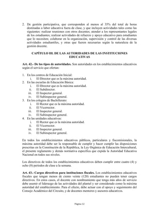 2. De gestión participativa, que corresponden al menos al 35% del total de horas
   destinadas a labor educativa fuera de clase, y que incluyen actividades tales como las
   siguientes: realizar reuniones con otros docentes; atender a los representantes legales
   de los estudiantes; realizar actividades de refuerzo y apoyo educativo para estudiantes
   que lo necesiten; colaborar en la organización, supervisión y control de las diversas
   actividades estudiantiles, y otras que fueren necesarias según la naturaleza de la
   gestión docente.

       CAPÍTULO III. DE LAS AUTORIDADES DE LAS INSTITUCIONES
                             EDUCATIVAS

Art. 42.- De los tipos de autoridades. Son autoridades en los establecimientos educativos
según el servicio que ofertan:

1. En los centros de Educación Inicial:
      i.   El Director que es la máxima autoridad.
2. En las escuelas de Educación Básica:
      i.   El Director que es la máxima autoridad.
     ii.   El Subdirector.
    iii.   El Inspector general.
    iv.    El Subinspector general.
3. En los colegios de Bachillerato:
      i.   El Rector que es la máxima autoridad.
     ii.   El Vicerrector.
    iii.   El Inspector general.
    iv.    El Subinspector general.
4. En las unidades educativas:
      i.   El Rector que es la máxima autoridad.
     ii.   El Vicerrector.
    iii.   El Inspector general.
    iv.    El Subinspector general.

En todos los establecimientos educativos públicos, particulares y fiscomisionales, la
máxima autoridad debe ser la responsable de cumplir y hacer cumplir las disposiciones
prescritas en la Constitución de la República, la Ley Orgánica de Educación Intercultural,
el presente reglamento y demás normativa específica que expida la Autoridad Educativa
Nacional en todos sus niveles.

Los directivos de todos los establecimientos educativos deben cumplir entre cuatro (4) y
ocho (8) períodos de clase a la semana.

Art. 43.- Cargos directivos para instituciones fiscales. Los establecimientos educativos
fiscales que tengan menos de ciento veinte (120) estudiantes no pueden tener cargos
directivos. En estos casos, el docente con nombramiento que tenga más años de servicio
debe asumir el liderazgo de las actividades del plantel y ser considerado como la máxima
autoridad del establecimiento. Para el efecto, debe actuar con el apoyo y seguimiento del
Consejo Académico del Circuito, y de docentes mentores y asesores educativos.



                                         Página 12
 
