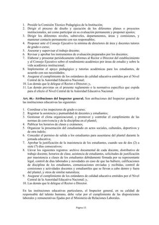1. Presidir la Comisión Técnico Pedagógica de la Institución;
2. Dirigir el proceso de diseño y ejecución de los diferentes planes o proyectos
    institucionales, así como participar en su evaluación permanente y proponer ajustes;
3. Dirigir los diferentes niveles, subniveles, departamentos, áreas y comisiones, y
    mantener contacto permanente con sus responsables;
4. Proponer ante el Consejo Ejecutivo la nómina de directores de área y docentes tutores
    de grado o curso;
5. Asesorar y supervisar el trabajo docente;
6. Revisar y aprobar los instrumentos de evaluación preparados por los docentes;
7. Elaborar y presentar periódicamente informes al Rector o Director del establecimiento
    y al Consejo Ejecutivo sobre el rendimiento académico por áreas de estudio y sobre la
    vida académica institucional;
8. Implementar el apoyo pedagógico y tutorías académicas para los estudiantes, de
    acuerdo con sus necesidades;
9. Asegurar el cumplimiento de los estándares de calidad educativa emitidos por el Nivel
    Central de la Autoridad Educativa Nacional;
10. Las demás que le delegue el Rector o Director; y,
11. Las demás previstas en el presente reglamento o la normativa específica que expida
    para el efecto el Nivel Central de la Autoridad Educativa Nacional.

Art. 46.- Atribuciones del Inspector general. Son atribuciones del Inspector general de
las instituciones educativas las siguientes:

1. Coordinar a los inspectores de grado o curso;
2. Registrar la asistencia y puntualidad de docentes y estudiantes;
3. Gestionar el clima organizacional, y promover y controlar el cumplimiento de las
    normas de convivencia y de la disciplina en el plantel;
4. Publicar los horarios de clases y exámenes;
5. Organizar la presentación del estudiantado en actos sociales, culturales, deportivos y
    de otra índole;
6. Conceder el permiso de salida a los estudiantes para ausentarse del plantel durante la
    jornada educativa;
7. Aprobar la justificación de la inasistencia de los estudiantes, cuando sea de dos (2) a
    siete (7) días consecutivos;
8. Llevar los siguientes registros: archivo documental de cada docente, distributivo de
    trabajo docente, horarios de clase, asistencia de estudiantes, solicitudes de justificación
    por inasistencia a clases de los estudiantes debidamente firmada por su representante
    legal, control de días laborados y novedades en caso de que las hubiere, calificaciones
    de disciplina de los estudiantes, comunicaciones enviadas y recibidas, control de
    comisiones y actividades docentes y estudiantiles que se llevan a cabo dentro y fuera
    del plantel, y otros de similar naturaleza;
9. Asegurar el cumplimiento de los estándares de calidad educativa emitidos por el Nivel
    Central de la Autoridad Educativa Nacional; y,
10. Las demás que le delegue el Rector o Director.

En las instituciones educativas particulares, el Inspector general, en su calidad de
responsable del talento humano, debe velar por el cumplimiento de las disposiciones
laborales y remunerativas fijadas por el Ministerio de Relaciones Laborales.

                                           Página 15
 