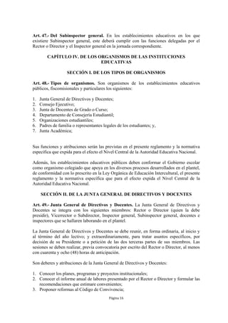 Art. 47.- Del Subinspector general. En los establecimientos educativos en los que
existiere Subinspector general, este deberá cumplir con las funciones delegadas por el
Rector o Director y el Inspector general en la jornada correspondiente.

         CAPÍTULO IV. DE LOS ORGANISMOS DE LAS INSTITUCIONES
                              EDUCATIVAS

                    SECCIÓN I. DE LOS TIPOS DE ORGANISMOS

Art. 48.- Tipos de organismos. Son organismos de los establecimientos educativos
públicos, fiscomisionales y particulares los siguientes:

1.   Junta General de Directivos y Docentes;
2.   Consejo Ejecutivo;
3.   Junta de Docentes de Grado o Curso;
4.   Departamento de Consejería Estudiantil;
5.   Organizaciones estudiantiles;
6.   Padres de familia o representantes legales de los estudiantes; y,
7.   Junta Académica;


Sus funciones y atribuciones serán las previstas en el presente reglamento y la normativa
específica que expida para el efecto el Nivel Central de la Autoridad Educativa Nacional.

Además, los establecimientos educativos públicos deben conformar el Gobierno escolar
como organismo colegiado que apoya en los diversos procesos desarrollados en el plantel,
de conformidad con lo prescrito en la Ley Orgánica de Educación Intercultural, el presente
reglamento y la normativa específica que para el efecto expida el Nivel Central de la
Autoridad Educativa Nacional.

     SECCIÓN II. DE LA JUNTA GENERAL DE DIRECTIVOS Y DOCENTES

Art. 49.- Junta General de Directivos y Docentes. La Junta General de Directivos y
Docentes se integra con los siguientes miembros: Rector o Director (quien la debe
presidir), Vicerrector o Subdirector, Inspector general, Subinspector general, docentes e
inspectores que se hallaren laborando en el plantel.

La Junta General de Directivos y Docentes se debe reunir, en forma ordinaria, al inicio y
al término del año lectivo; y extraordinariamente, para tratar asuntos específicos, por
decisión de su Presidente o a petición de las dos terceras partes de sus miembros. Las
sesiones se deben realizar, previa convocatoria por escrito del Rector o Director, al menos
con cuarenta y ocho (48) horas de anticipación.

Son deberes y atribuciones de la Junta General de Directivos y Docentes:

1. Conocer los planes, programas y proyectos institucionales;
2. Conocer el informe anual de labores presentado por el Rector o Director y formular las
   recomendaciones que estimare convenientes;
3. Proponer reformas al Código de Convivencia;
                                           Página 16
 