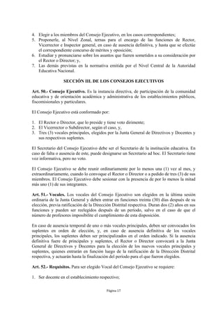 4. Elegir a los miembros del Consejo Ejecutivo, en los casos correspondientes;
5. Proponerle, al Nivel Zonal, ternas para el encargo de las funciones de Rector,
   Vicerrector e Inspector general, en caso de ausencia definitiva, y hasta que se efectúe
   el correspondiente concurso de méritos y oposición;
6. Estudiar y pronunciarse sobre los asuntos que fueren sometidos a su consideración por
   el Rector o Director; y,
7. Las demás previstas en la normativa emitida por el Nivel Central de la Autoridad
   Educativa Nacional.

                  SECCIÓN III. DE LOS CONSEJOS EJECUTIVOS

Art. 50.- Consejo Ejecutivo. Es la instancia directiva, de participación de la comunidad
educativa y de orientación académica y administrativa de los establecimientos públicos,
fiscomisionales y particulares.

El Consejo Ejecutivo está conformado por:

1. El Rector o Director, que lo preside y tiene voto dirimente;
2. El Vicerrector o Subdirector, según el caso, y,
3. Tres (3) vocales principales, elegidos por la Junta General de Directivos y Docentes y
   sus respectivos suplentes.

El Secretario del Consejo Ejecutivo debe ser el Secretario de la institución educativa. En
caso de falta o ausencia de este, puede designarse un Secretario ad hoc. El Secretario tiene
voz informativa, pero no voto.

El Consejo Ejecutivo se debe reunir ordinariamente por lo menos una (1) vez al mes, y
extraordinariamente, cuando lo convoque el Rector o Director o a pedido de tres (3) de sus
miembros. El Consejo Ejecutivo debe sesionar con la presencia de por lo menos la mitad
más uno (1) de sus integrantes.

Art. 51.- Vocales. Los vocales del Consejo Ejecutivo son elegidos en la última sesión
ordinaria de la Junta General y deben entrar en funciones treinta (30) días después de su
elección, previa ratificación de la Dirección Distrital respectiva. Duran dos (2) años en sus
funciones y pueden ser reelegidos después de un período, salvo en el caso de que el
número de profesores imposibilite el cumplimiento de esta disposición.

En caso de ausencia temporal de uno o más vocales principales, deben ser convocados los
suplentes en orden de elección, y, en caso de ausencia definitiva de los vocales
principales, los suplentes deben ser principalizados en el orden indicado. Si la ausencia
definitiva fuere de principales y suplentes, el Rector o Director convocará a la Junta
General de Directivos y Docentes para la elección de los nuevos vocales principales y
suplentes, quienes entrarán en función luego de la ratificación de la Dirección Distrital
respectiva, y actuarán hasta la finalización del período para el que fueron elegidos.

Art. 52.- Requisitos. Para ser elegido Vocal del Consejo Ejecutivo se requiere:

1. Ser docente en el establecimiento respectivo;

                                          Página 17
 