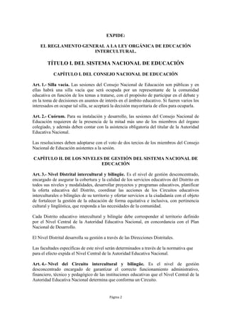 EXPIDE:

    EL REGLAMENTO GENERAL A LA LEY ORGÁNICA DE EDUCACIÓN
                      INTERCULTURAL.

        TÍTULO I. DEL SISTEMA NACIONAL DE EDUCACIÓN
            CAPÍTULO I. DEL CONSEJO NACIONAL DE EDUCACIÓN

Art. 1.- Silla vacía. Las sesiones del Consejo Nacional de Educación son públicas y en
ellas habrá una silla vacía que será ocupada por un representante de la comunidad
educativa en función de los temas a tratarse, con el propósito de participar en el debate y
en la toma de decisiones en asuntos de interés en el ámbito educativo. Si fueren varios los
interesados en ocupar tal silla, se aceptará la decisión mayoritaria de ellos para ocuparla.

Art. 2.- Cuórum. Para su instalación y desarrollo, las sesiones del Consejo Nacional de
Educación requieren de la presencia de la mitad más uno de los miembros del órgano
colegiado, y además deben contar con la asistencia obligatoria del titular de la Autoridad
Educativa Nacional.

Las resoluciones deben adoptarse con el voto de dos tercios de los miembros del Consejo
Nacional de Educación asistentes a la sesión.

CAPÍTULO II. DE LOS NIVELES DE GESTIÓN DEL SISTEMA NACIONAL DE
                           EDUCACIÓN

Art. 3.- Nivel Distrital intercultural y bilingüe. Es el nivel de gestión desconcentrado,
encargado de asegurar la cobertura y la calidad de los servicios educativos del Distrito en
todos sus niveles y modalidades, desarrollar proyectos y programas educativos, planificar
la oferta educativa del Distrito, coordinar las acciones de los Circuitos educativos
interculturales o bilingües de su territorio y ofertar servicios a la ciudadanía con el objeto
de fortalecer la gestión de la educación de forma equitativa e inclusiva, con pertinencia
cultural y lingüística, que responda a las necesidades de la comunidad.

Cada Distrito educativo intercultural y bilingüe debe corresponder al territorio definido
por el Nivel Central de la Autoridad Educativa Nacional, en concordancia con el Plan
Nacional de Desarrollo.

El Nivel Distrital desarrolla su gestión a través de las Direcciones Distritales.

Las facultades específicas de este nivel serán determinados a través de la normativa que
para el efecto expida el Nivel Central de la Autoridad Educativa Nacional.

Art. 4.- Nivel del Circuito intercultural y bilingüe. Es el nivel de gestión
desconcentrado encargado de garantizar el correcto funcionamiento administrativo,
financiero, técnico y pedagógico de las instituciones educativas que el Nivel Central de la
Autoridad Educativa Nacional determina que conforma un Circuito.


                                            Página 2
 