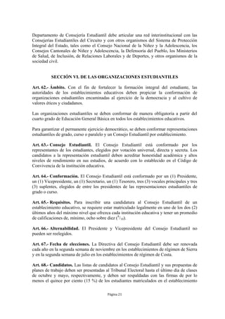Departamento de Consejería Estudiantil debe articular una red interinstitucional con las
Consejerías Estudiantiles del Circuito y con otros organismos del Sistema de Protección
Integral del Estado, tales como el Consejo Nacional de la Niñez y la Adolescencia, los
Consejos Cantonales de Niñez y Adolescencia, la Defensoría del Pueblo, los Ministerios
de Salud, de Inclusión, de Relaciones Laborales y de Deportes, y otros organismos de la
sociedad civil.


          SECCIÓN VI. DE LAS ORGANIZACIONES ESTUDIANTILES

Art. 62.- Ámbito. Con el fin de fortalecer la formación integral del estudiante, las
autoridades de los establecimientos educativos deben propiciar la conformación de
organizaciones estudiantiles encaminadas al ejercicio de la democracia y al cultivo de
valores éticos y ciudadanos.

Las organizaciones estudiantiles se deben conformar de manera obligatoria a partir del
cuarto grado de Educación General Básica en todos los establecimientos educativos.

Para garantizar el permanente ejercicio democrático, se deben conformar representaciones
estudiantiles de grado, curso o paralelo y un Consejo Estudiantil por establecimiento.

Art. 63.- Consejo Estudiantil. El Consejo Estudiantil está conformado por los
representantes de los estudiantes, elegidos por votación universal, directa y secreta. Los
candidatos a la representación estudiantil deben acreditar honestidad académica y altos
niveles de rendimiento en sus estudios, de acuerdo con lo establecido en el Código de
Convivencia de la institución educativa.

Art. 64.- Conformación. El Consejo Estudiantil está conformado por un (1) Presidente,
un (1) Vicepresidente, un (1) Secretario, un (1) Tesorero, tres (3) vocales principales y tres
(3) suplentes, elegidos de entre los presidentes de las representaciones estudiantiles de
grado o curso.

Art. 65.- Requisitos. Para inscribir una candidatura al Consejo Estudiantil de un
establecimiento educativo, se requiere estar matriculado legalmente en uno de los dos (2)
últimos años del máximo nivel que ofrezca cada institución educativa y tener un promedio
de calificaciones de, mínimo, ocho sobre diez (8/10).

Art. 66.- Alternabilidad. El Presidente y Vicepresidente del Consejo Estudiantil no
pueden ser reelegidos.

Art. 67.- Fecha de elecciones. La Directiva del Consejo Estudiantil debe ser renovada
cada año en la segunda semana de noviembre en los establecimientos de régimen de Sierra
y en la segunda semana de julio en los establecimientos de régimen de Costa.

Art. 68.- Candidatos. Las listas de candidatos al Consejo Estudiantil y sus propuestas de
planes de trabajo deben ser presentadas al Tribunal Electoral hasta el último día de clases
de octubre y mayo, respectivamente, y deben ser respaldadas con las firmas de por lo
menos el quince por ciento (15 %) de los estudiantes matriculados en el establecimiento

                                          Página 21
 
