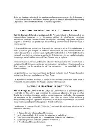 Serán sus funciones, además de las previstas en el presente reglamento, las definidas en el
Código de Convivencia institucional, siempre que no se opongan a lo dispuesto por la Ley
Orgánica de Educación Intercultural o el presente reglamento.



         CAPÍTULO V. DEL PROYECTO EDUCATIVO INSTITUCIONAL

Art. 88.- Proyecto Educativo Institucional. El Proyecto Educativo Institucional de un
establecimiento educativo es el documento público de planificación estratégica
institucional en el que constan acciones estratégicas a mediano y largo plazo, dirigidas a
asegurar la calidad de los aprendizajes estudiantiles y una vinculación propositiva con el
entorno escolar.

El Proyecto Educativo Institucional debe explicitar las características diferenciadoras de la
oferta educativa que marquen la identidad institucional de cada establecimiento. Se
elabora de acuerdo a la normativa que expida el Nivel Central de la Autoridad Educativa
Nacional, y no debe ser sometido a aprobación de instancias externas a cada institución;
sin embargo, estas lo deben remitir al Nivel Distrital para su registro.

En las instituciones públicas, el Proyecto Educativo Institucional se debe construir con la
participación del Gobierno escolar; en las instituciones particulares y fiscomisionales, se
debe construir con la participación de los promotores y las autoridades de los
establecimientos.

Las propuestas de innovación curricular que fueren incluidas en el Proyecto Educativo
Institucional deben ser aprobadas por el Nivel Zonal.

La Autoridad Educativa Nacional, a través de los auditores educativos, debe hacer la
evaluación del cumplimiento del Proyecto Educativo Institucional.

                  CAPÍTULO VI. DEL CÓDIGO DE CONVIVENCIA

Art. 89.- Código de Convivencia. El Código de Convivencia es el documento público
construido por los actores que conforman la comunidad educativa. En este se deben
detallar los principios, objetivos y políticas institucionales que regulen las relaciones entre
los miembros de la comunidad educativa; para ello, se deben definir métodos y
procedimientos dirigidos a producir, en el marco de un proceso democrático, las acciones
indispensables para lograr los fines propios de cada institución.

Participan en la construcción del Código de Convivencia los siguientes miembros de la
comunidad educativa:

1.   El Rector, Director o líder del establecimiento;
2.   Las demás autoridades de la institución educativa, si las hubiere;
3.   Tres (3) docentes delegados por la Junta General de Directivos y Docentes;
4.   Dos (2) delegados de los Padres y Madres de Familia; y,
5.   El Presidente del Consejo Estudiantil.
                                           Página 26
 