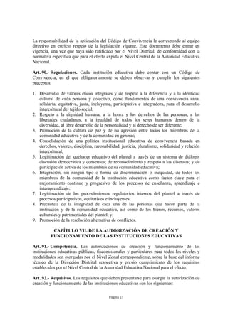 La responsabilidad de la aplicación del Código de Convivencia le corresponde al equipo
directivo en estricto respeto de la legislación vigente. Este documento debe entrar en
vigencia, una vez que haya sido ratificado por el Nivel Distrital, de conformidad con la
normativa específica que para el efecto expida el Nivel Central de la Autoridad Educativa
Nacional.

Art. 90.- Regulaciones. Cada institución educativa debe contar con un Código de
Convivencia, en el que obligatoriamente se deben observar y cumplir los siguientes
preceptos:

1. Desarrollo de valores éticos integrales y de respeto a la diferencia y a la identidad
   cultural de cada persona y colectivo, como fundamentos de una convivencia sana,
   solidaria, equitativa, justa, incluyente, participativa e integradora, para el desarrollo
   intercultural del tejido social;
2. Respeto a la dignidad humana, a la honra y los derechos de las personas, a las
   libertades ciudadanas, a la igualdad de todos los seres humanos dentro de la
   diversidad, al libre desarrollo de la personalidad y al derecho de ser diferente;
3. Promoción de la cultura de paz y de no agresión entre todos los miembros de la
   comunidad educativa y de la comunidad en general;
4. Consolidación de una política institucional educativa de convivencia basada en
   derechos, valores, disciplina, razonabilidad, justicia, pluralismo, solidaridad y relación
   intercultural;
5. Legitimación del quehacer educativo del plantel a través de un sistema de diálogo,
   discusión democrática y consensos; de reconocimiento y respeto a los disensos; y de
   participación activa de los miembros de su comunidad educativa;
6. Integración, sin ningún tipo o forma de discriminación o inequidad, de todos los
   miembros de la comunidad de la institución educativa como factor clave para el
   mejoramiento continuo y progresivo de los procesos de enseñanza, aprendizaje e
   interaprendizaje;
7. Legitimación de los procedimientos regulatorios internos del plantel a través de
   procesos participativos, equitativos e incluyentes;
8. Precautela de la integridad de cada una de las personas que hacen parte de la
   institución y de la comunidad educativa, así como de los bienes, recursos, valores
   culturales y patrimoniales del plantel; y,
9. Promoción de la resolución alternativa de conflictos.

           CAPÍTULO VII. DE LA AUTORIZACIÓN DE CREACIÓN Y
          FUNCIONAMIENTO DE LAS INSTITUCIONES EDUCATIVAS

Art. 91.- Competencia. Las autorizaciones de creación y funcionamiento de las
instituciones educativas públicas, fiscomisionales y particulares para todos los niveles y
modalidades son otorgadas por el Nivel Zonal correspondiente, sobre la base del informe
técnico de la Dirección Distrital respectiva y previo cumplimiento de los requisitos
establecidos por el Nivel Central de la Autoridad Educativa Nacional para el efecto.

Art. 92.- Requisitos. Los requisitos que deben presentarse para otorgar la autorización de
creación y funcionamiento de las instituciones educativas son los siguientes:

                                          Página 27
 