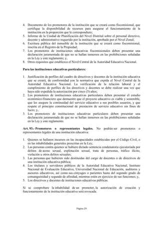 4. Documento de los promotores de la institución que se creará como fiscomisional, que
   certifique la disponibilidad de recursos para asegurar el funcionamiento de la
   institución en la proporción que le correspondiere;
5. Informe de la Unidad de Planificación del Nivel Distrital sobre el personal directivo,
   docente y administrativo requerido por la institución, aprobado por el Nivel Zonal;
6. Escritura pública del inmueble de la institución que se creará como fiscomisional,
   inscrita en el Registro de la Propiedad;
7. Los promotores de instituciones educativas fiscomisionales deben presentar una
   declaración juramentada de que no se hallan inmersos en las prohibiciones señaladas
   en la Ley y este reglamento; y,
8. Otros requisitos que establezca el Nivel Central de la Autoridad Educativa Nacional.

Para las instituciones educativas particulares:

1. Justificación de perfiles del cuadro de directivos y docentes de la institución educativa
   que se creará, de conformidad con la normativa que expida el Nivel Central de la
   Autoridad Educativa Nacional. La verificación de la relación laboral y el
   cumplimiento de perfiles de los directivos y docentes se debe realizar una vez que
   haya sido expedida la autorización por cinco (5) años;
2. Los promotores de instituciones educativas particulares deben presentar el estudio
   económico-financiero que demuestre que el proyecto educativo es viable y sostenible,
   que les asegure la continuidad del servicio educativo a sus posibles usuarios, y que
   respete el principio constitucional de prestación de servicio educativo sin fines de
   lucro; y,
3. Los promotores de instituciones educativas particulares deben presentar una
   declaración juramentada de que no se hallan inmersos en las prohibiciones señaladas
   en la Ley y este reglamento.

Art. 93.- Promotores o representantes legales.           No    podrán ser   promotores    o
representantes legales de una institución educativa:

1. Quienes se hallaren incursos en las incapacidades establecidas por el Código Civil, o
   en las inhabilidades generales prescritas en la Ley;
2. Las personas contra quienes se hubiere dictado sentencia condenatoria ejecutoriada por
   delitos de acoso sexual, explotación sexual, trata de personas, tráfico ilícito,
   violación u otros delitos sexuales;
3. Las personas que hubieren sido destituidas del cargo de docentes o de directivos de
   una institución educativa pública;
4. Los titulares y servidores públicos de la Autoridad Educativa Nacional, Instituto
   Nacional de Evaluación Educativa, Universidad Nacional de Educación, auditores y
   asesores educativos, así como sus cónyuges o parientes hasta del segundo grado de
   consanguinidad y segundo de afinidad, mientras estén en ejercicio de sus funciones; y,
5. Los directivos y docentes de instituciones educativas públicas.

Si se comprobare la inhabilidad de un promotor, la autorización de creación y
funcionamiento de la institución educativa será revocada.




                                          Página 29
 
