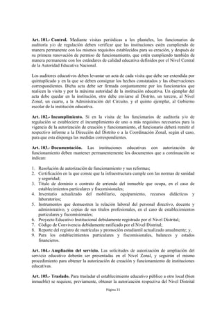 Art. 101.- Control. Mediante visitas periódicas a los planteles, los funcionarios de
auditoría y/o de regulación deben verificar que las instituciones estén cumpliendo de
manera permanente con los mismos requisitos establecidos para su creación, y después de
su primera renovación de permiso de funcionamiento, que estén cumpliendo también de
manera permanente con los estándares de calidad educativa definidos por el Nivel Central
de la Autoridad Educativa Nacional.

Los auditores educativos deben levantar un acta de cada visita que debe ser extendida por
quintuplicado y en la que se deben consignar los hechos constatados y las observaciones
correspondientes. Dicha acta debe ser firmada conjuntamente por los funcionarios que
realicen la visita y por la máxima autoridad de la institución educativa. Un ejemplar del
acta debe quedar en la institución, otro debe enviarse al Distrito, un tercero, al Nivel
Zonal, un cuarto, a la Administración del Circuito, y el quinto ejemplar, al Gobierno
escolar de la institución educativa.

Art. 102.- Incumplimiento. Si en la visita de los funcionarios de auditoría y/o de
regulación se estableciere el incumplimiento de uno o más requisitos necesarios para la
vigencia de la autorización de creación y funcionamiento, el funcionario deberá remitir el
respectivo informe a la Dirección del Distrito o a la Coordinación Zonal, según el caso,
para que esta disponga las medidas correspondientes.

Art. 103.- Documentación. Las instituciones educativas con autorización de
funcionamiento deben mantener permanentemente los documentos que a continuación se
indican:

1. Resolución de autorización de funcionamiento y sus reformas;
2. Certificación en la que conste que la infraestructura cumple con las normas de sanidad
   y seguridad;
3. Título de dominio o contrato de arriendo del inmueble que ocupa, en el caso de
   establecimientos particulares y fiscomisionales;
4. Inventario actualizado del mobiliario, equipamiento, recursos didácticos y
   laboratorios;
5. Instrumentos que demuestren la relación laboral del personal directivo, docente y
   administrativo, y copias de sus títulos profesionales, en el caso de establecimientos
   particulares y fiscomisionales;
6. Proyecto Educativo Institucional debidamente registrado por el Nivel Distrital;
7. Código de Convivencia debidamente ratificado por el Nivel Distrital;
8. Reporte del registro de matrículas y promoción estudiantil actualizado anualmente; y,
9. Para los establecimientos particulares y fiscomisionales, balances y estados
   financieros.

Art. 104.- Ampliación del servicio. Las solicitudes de autorización de ampliación del
servicio educativo deberán ser presentadas en el Nivel Zonal, y seguirán el mismo
procedimiento para obtener la autorización de creación y funcionamiento de instituciones
educativas.

Art. 105.- Traslado. Para trasladar el establecimiento educativo público a otro local (bien
inmueble) se requiere, previamente, obtener la autorización respectiva del Nivel Distrital
                                         Página 31
 