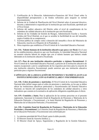3. Certificación de la Dirección Administrativo-Financiera del Nivel Zonal sobre la
   disponibilidad presupuestaria y de fondos suficientes para asegurar su normal
   funcionamiento;
4. Informe de la Unidad de Planificación del Nivel Distrital sobre el personal directivo,
   docente y administrativo requerido por la institución que será fiscalizada, aprobado por
   el Nivel Zonal;
5. Informe del auditor educativo del Distrito sobre el nivel de cumplimiento de los
   estándares de calidad educativa de la institución que será fiscalizada;
6. Informe de las Unidades de Gestión de Riesgos, Administración Escolar y Asesoría
   Jurídica del Nivel Distrital, en el que se acredite la factibilidad de uso del inmueble,
   según el ámbito de su competencia;
7. Escritura pública de compra venta o donación del inmueble a favor del Ministerio de
   Educación, inscrita en el Registro de la Propiedad; y,
8. Otros requisitos que establezca el Nivel Central de la Autoridad Educativa Nacional.

Art. 116.- Talento humano de la institución educativa que pasa a ser fiscal. En el caso
de los establecimientos educativos que son fiscalizados, la Autoridad Educativa Nacional
no asumirá relación laboral de ningún tipo con el talento humano que hubiere estado
laborando en la institución educativa fiscalizada.

Art. 117.- Pase de una institución educativa particular a régimen fiscomisional. El
Nivel Central de la Autoridad Educativa Nacional, a petición de la institución educativa de
manera excepcional y previo cumplimiento de los requisitos previstos para la creación de
una institución educativa fiscomisional, puede autorizar que una institución educativa
particular pase a régimen fiscomisional.

CAPÍTULO X. DE LA REGULACIÓN DE PENSIONES Y MATRÍCULAS EN LAS
  INSTITUCIONES EDUCATIVAS PARTICULARES Y FISCOMISIONALES

Art. 118.- Cobro de pensiones y matrículas. El Nivel Central de la Autoridad Educativa
Nacional debe definir rangos para el cobro de pensiones y matrículas, en los que se deben
ubicar las instituciones educativas particulares y fiscomisionales del Sistema Educativa
Nacional, en función del cumplimiento de los estándares de calidad educativa y otros
indicadores que consten en la normativa de aplicación obligatoria expedida para el efecto.

Art. 119.- Comisión y Junta. Para la aplicación de las normas prescritas en el presente
reglamento, funcionan la Comisión Zonal de Regulación de Pensiones y Matrículas de la
Educación Particular y Fiscomisional, y la Junta Distrital de Regulación de Pensiones y
Matrículas de la Educación Particular y Fiscomisional.

Art. 120.- Comisión Zonal de Regulación de Pensiones y Matrículas de la Educación
Particular y Fiscomisional. La Comisión Zonal de Regulación de Pensiones y Matrículas
de la Educación Particular y Fiscomisional está conformada por:

1. La máxima autoridad del Nivel Zonal, quien la debe presidir;
2. El Director Zonal de Asesoría Jurídica; y,
3. El Director Zonal de Apoyo, Seguimiento y Regulación de la Gestión Educativa.



                                         Página 34
 