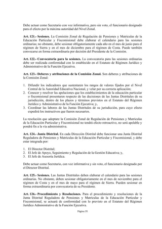 Debe actuar como Secretario con voz informativa, pero sin voto, el funcionario designado
para el efecto por la máxima autoridad del Nivel Zonal.

Art. 121.- Sesiones. La Comisión Zonal de Regulación de Pensiones y Matrículas de la
Educación Particular y Fiscomisional debe elaborar el calendario para las sesiones
ordinarias; no obstante, debe sesionar obligatoriamente cada año en el mes de junio para el
régimen de Sierra y en el mes de diciembre para el régimen de Costa. Puede también
convocarse en forma extraordinaria por decisión del Presidente de la Comisión.

Art. 122.- Convocatoria para la sesiones. La convocatoria para las sesiones ordinarias
debe ser realizada conformidad con lo establecido en el Estatuto de Régimen Jurídico y
Administrativo de la Función Ejecutiva.

Art. 123.- Deberes y atribuciones de la Comisión Zonal. Son deberes y atribuciones de
la Comisión Zonal:

1. Difundir los indicadores que sustentaren los rangos de valores fijados por el Nivel
   Central de la Autoridad Educativa Nacional, y velar por su correcta aplicación;
2. Conocer y resolver las apelaciones que los establecimientos de la educación particular
   o fiscomisional presentaren respecto de las decisiones de las Juntas Distritales de su
   jurisdicción, dentro de los plazos y términos previstos en el Estatuto del Régimen
   Jurídico y Administrativo de la Función Ejecutiva; y,
3. Coordinar las labores de las Juntas Distritales de su jurisdicción, para cuyo efecto
   expedirá los instructivos que fueren necesarios.

La resolución que adoptare la Comisión Zonal de Regulación de Pensiones y Matrículas
de la Educación Particular y Fiscomisional no tendrá efecto retroactivo, no será apelable y
pondrá fin a la vía administrativa.

Art. 124.- Junta Distrital. En cada Dirección Distrital debe funcionar una Junta Distrital
Reguladora de Pensiones y Matrículas de la Educación Particular y Fiscomisional, y debe
estar integrada por:

1. El Director Distrital;
2. El Jefe de Apoyo, Seguimiento y Regulación de la Gestión Educativa; y,
3. El Jefe de Asesoría Jurídica.

Debe actuar como Secretario, con voz informativa y sin voto, el funcionario designado por
el Director Distrital.

Art. 125.- Sesiones. Las Juntas Distritales deben elaborar el calendario para las sesiones
ordinarias. No obstante, deben sesionar obligatoriamente en el mes de noviembre para el
régimen de Costa y en el mes de mayo para el régimen de Sierra. Pueden sesionar en
forma extraordinaria por convocatoria de su Presidente.

Art. 126.- Procedimiento y Resoluciones. Para el procedimiento y resoluciones de la
Junta Distrital Reguladora de Pensiones y Matrículas de la Educación Particular y
Fiscomisional, se actuará de conformidad con lo previsto en el Estatuto del Régimen
Jurídico Administrativo de la Función Ejecutiva.
                                         Página 35
 