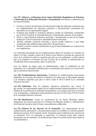 Art. 127.- Deberes y atribuciones de las Juntas Distritales Reguladoras de Pensiones
y Matrículas de la Educación Particular y Fiscomisional. Son deberes y atribuciones de
las Juntas Distritales:

1. Conocer y resolver las peticiones de ubicación del rango de matrículas y pensiones que
   los establecimientos de educación particular y fiscomisionales presentaren por
   intermedio de sus representantes legales;
2. Evaluaren qué medida la institución educativa cumple los indicadores considerados
   por el Nivel Central de la Autoridad Educativa Nacional para cada uno de los rangos;
3. Ubicar a cada institución educativa, particular y fiscomisional, en uno de los rangos
   fijados por el Nivel Central de la Autoridad Educativa Nacional;
4. Aprobar, mediante resolución motivada, y previo estudio respectivo, a qué rango
   corresponde cada establecimiento particular o fiscomisional; y,
5. Tramitar y resolver recursos administrativos que le fueren planteados en el ejercicio de
   sus competencias.

Las solicitudes presentadas por los establecimientos deben ser resueltas en el término de
quince (15) días, contados a partir de la fecha en que finaliza el periodo de recepción de
estas. Si la solicitud no reúne los requisitos previstos en este reglamento, se debe ordenar
que se la complete en el término de cinco (5) días. De no hacerlo, la solicitud debe ser
considerada como no presentada y debe ser archivada.

Una vez fijados los rangos para un establecimiento, según lo establecido en este
reglamento, no se aprobarán modificaciones ni incrementos que rigieren en el año lectivo
que se encontrare transcurriendo.

Art. 128.- Establecimientos binacionales. Tratándose de establecimientos binacionales
amparados en convenios de Gobierno a Gobierno, los valores que se fijen deben sujetarse
a la normativa específica que para el efecto emita el Nivel Central de la Autoridad
Educativa Nacional.

Art. 129.- Solicitudes. Para los planteles educativos particulares que inician el
año escolar, los representantes legales de los establecimientos deben presentarle a la Junta
Distrital de su jurisdicción la solicitud correspondiente, en los plazos previstos de acuerdo
a los cronogramas, y adjuntando la documentación que para el efecto fije el Nivel Central
de la Autoridad Educativa Nacional.

Art. 130.- Resoluciones. Contra las resoluciones de las Juntas Distritales pueden
interponerse los recursos previstos en el Estatuto del Régimen Jurídico y Administrativo
de la Función Ejecutiva, bajo la forma y procedimiento establecidos.

Art. 131.- Defensa de los intereses de la institución. Los representantes de los
establecimientos particulares o fiscomisionales pueden ser recibidos en comisión general,
durante las sesiones de la Comisión Zonal, únicamente para la defensa de los intereses de
su institución. Una vez efectuada su exposición, la Comisión Zonal debe sesionar
únicamente con sus miembros. La resolución que emita la Comisión Zonal causa estado en
vía administrativa.

                                          Página 36
 