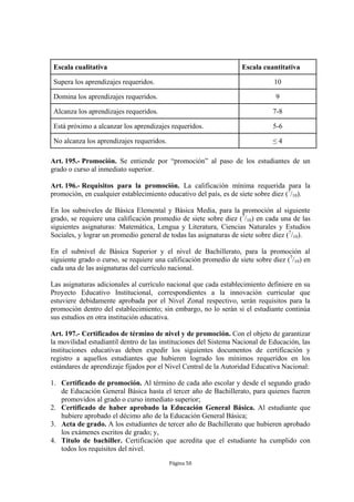Escala cualitativa                                                Escala cuantitativa

 Supera los aprendizajes requeridos.                                           10

 Domina los aprendizajes requeridos.                                           9

 Alcanza los aprendizajes requeridos.                                         7-8

 Está próximo a alcanzar los aprendizajes requeridos.                         5-6

 No alcanza los aprendizajes requeridos.                                      ≤4

Art. 195.- Promoción. Se entiende por “promoción” al paso de los estudiantes de un
grado o curso al inmediato superior.

Art. 196.- Requisitos para la promoción. La calificación mínima requerida para la
promoción, en cualquier establecimiento educativo del país, es de siete sobre diez (7/10).

En los subniveles de Básica Elemental y Básica Media, para la promoción al siguiente
grado, se requiere una calificación promedio de siete sobre diez (7/10) en cada una de las
siguientes asignaturas: Matemática, Lengua y Literatura, Ciencias Naturales y Estudios
Sociales, y lograr un promedio general de todas las asignaturas de siete sobre diez (7/10).

En el subnivel de Básica Superior y el nivel de Bachillerato, para la promoción al
siguiente grado o curso, se requiere una calificación promedio de siete sobre diez (7/10) en
cada una de las asignaturas del currículo nacional.

Las asignaturas adicionales al currículo nacional que cada establecimiento definiere en su
Proyecto Educativo Institucional, correspondientes a la innovación curricular que
estuviere debidamente aprobada por el Nivel Zonal respectivo, serán requisitos para la
promoción dentro del establecimiento; sin embargo, no lo serán si el estudiante continúa
sus estudios en otra institución educativa.

Art. 197.- Certificados de término de nivel y de promoción. Con el objeto de garantizar
la movilidad estudiantil dentro de las instituciones del Sistema Nacional de Educación, las
instituciones educativas deben expedir los siguientes documentos de certificación y
registro a aquellos estudiantes que hubieren logrado los mínimos requeridos en los
estándares de aprendizaje fijados por el Nivel Central de la Autoridad Educativa Nacional:

1. Certificado de promoción. Al término de cada año escolar y desde el segundo grado
   de Educación General Básica hasta el tercer año de Bachillerato, para quienes fueren
   promovidos al grado o curso inmediato superior;
2. Certificado de haber aprobado la Educación General Básica. Al estudiante que
   hubiere aprobado el décimo año de la Educación General Básica;
3. Acta de grado. A los estudiantes de tercer año de Bachillerato que hubieren aprobado
   los exámenes escritos de grado; y,
4. Título de bachiller. Certificación que acredita que el estudiante ha cumplido con
   todos los requisitos del nivel.
                                           Página 50
 