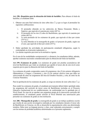 Art. 198.- Requisitos para la obtención del título de bachiller. Para obtener el título de
bachiller, el estudiante debe:

1. Obtener una nota final mínima de siete sobre diez (7/10) que se logra al promediar las
   siguientes calificaciones:

      i.   El promedio obtenido en los subniveles de Básica Elemental, Media y
           Superior, que equivale al cuarenta por ciento (40 %);
     ii.   El promedio de los tres (3) años de Bachillerato, que equivale al cuarenta por
           ciento (40 %);
    iii.   La nota promedio de los exámenes de grado, que equivale al diez por ciento
           (10 %); y
    iv.    La nota obtenida en la monografía de grado o el proyecto de grado, según sea
           el caso, que equivale al diez por ciento (10 %).

2. Haber aprobado las actividades de participación estudiantil obligatorias, según lo
   contemplado en el presente reglamento; y,
3. Los demás requisitos previstos en la normativa vigente.

En el caso de las modalidades semipresencial y a distancia, los estudiantes deben, además,
aprobar exámenes nacionales estandarizados para la obtención del título de bachiller.

Art. 199.- Exámenes de grado. Los exámenes de grado son pruebas acumulativas del
nivel de Bachillerato que rinde un estudiante que aprobó el tercer año de este nivel como
requisito previo para la obtención del título de bachiller.

Los exámenes de grado comprenden cuatro (4) asignaturas: dos (2) de carácter obligatorio
(Matemáticas y Lengua y Literatura), y dos (2) de carácter electivo (una que debe ser
seleccionada de entre las asignaturas del área de Estudios Sociales, y otra, de entre las de
Ciencias Naturales).

Para la aprobación de los exámenes de grado, se exige un mínimo de siete sobre diez (7/10).

Para rendir los exámenes de grado, el estudiante previamente deberá haber aprobado todas
las asignaturas del currículo de tercer curso de Bachillerato incluidas en el Proyecto
Educativo Institucional de ese establecimiento, de conformidad con lo aprobado por el
Nivel Zonal. En caso de no aprobar una asignatura propia de la innovación curricular del
establecimiento, el estudiante puede solicitar al Nivel Distrital una autorización para
presentar sus exámenes de grado en otra institución.

Art. 200.- Monografía de grado. La monografía de grado es un trabajo académico escrito
que resulta de una acción investigativa realizada por los estudiantes durante el tercer año
de Bachillerato en Ciencias; en ella se desarrolla la argumentación sobre una determinada
temática. Debe tener un lenguaje preciso y claro, estar redactada correctamente y cumplir
con las normas de probidad académica determinadas en el presente reglamento.




                                          Página 51
 