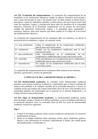 Art. 222.- Evaluación del comportamiento. La evaluación del comportamiento de los
estudiantes en las instituciones educativas cumple un objetivo formativo motivacional y
está a cargo del docente de aula o del docente tutor. Se debe realizar en forma literal y
descriptiva, a partir de indicadores referidos a valores éticos y de convivencia social, tales
como los siguientes: respeto y consideración hacia todos los miembros de la comunidad
educativa, valoración de la diversidad, cumplimiento con las normas de convivencia,
cuidado del patrimonio institucional, respeto a la propiedad ajena, puntualidad y
asistencia, limpieza, entre otros aspectos que deben constar en el Código de Convivencia
del establecimiento educativo.

La evaluación del comportamiento de los estudiantes debe ser cualitativa, no afectar la
promoción de los estudiantes y regirse a la siguiente escala:

 A = muy satisfactorio      Lidera el cumplimiento de los compromisos establecidos
                            para la sana convivencia social.
 B = satisfactorio          Cumple con los compromisos establecidos para la sana
                            convivencia social.
 C = poco satisfactorio     Falla ocasionalmente en el cumplimiento de los
                            compromisos establecidos para la sana convivencia social.
 D = mejorable              Falla reiteradamente en el cumplimiento de los compromisos
                            establecidos para la sana convivencia social.
 E = insatisfactorio        No cumple con los compromisos establecidos para la sana
                            convivencia social.

La evaluación del comportamiento de los estudiantes debe incluirse en los informes
parciales, quimestrales y anuales de aprendizaje.

             CAPÍTULO VII. DE LA DESHONESTIDAD ACADÉMICA

Art. 223.- Deshonestidad académica. Se considera como deshonestidad académica
presentar como propios productos académicos o intelectuales que no fueren resultado del
esfuerzo del estudiante o de cualquier miembro de la comunidad educativa, o incurrir en
cualquier acción que otorgue una ventaja inmerecida a favor de uno o más miembros de la
comunidad educativa de conformidad con lo prescrito en el presente Reglamento y el
Código de Convivencia institucional.

Art. 224.- Tipos de deshonestidad académica. La deshonestidad académica incluye
actos de plagio, trampa, o fraude en el ámbito académico, ya sea con trabajos realizados en
la institución educativa como los realizados fuera de ella. Los actos de deshonestidad
académica incluyen los siguientes:

Tipo I

1. Utilizar en un trabajo académico frases exactas creadas por otra persona, sin reconocer
   explícitamente la fuente;
2. Incluir en un trabajo académico ideas, opiniones, teorías, datos, estadísticas, gráficos,
   dibujos u otra información sin reconocer explícitamente la fuente, aún cuando hayan
   sido parafraseados o modificados; y,

                                          Página 57
 