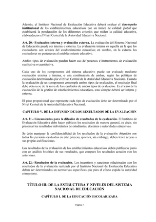 Además, el Instituto Nacional de Evaluación Educativa deberá evaluar el desempeño
institucional de los establecimientos educativos con un índice de calidad global que
establecerá la ponderación de los diferentes criterios que miden la calidad educativa,
elaborado por el Nivel Central de la Autoridad Educativa Nacional.

Art. 20.- Evaluación interna y evaluación externa. La evaluación del Sistema Nacional
de Educación puede ser interna o externa. La evaluación interna es aquella en la que los
evaluadores son actores del establecimiento educativo; en cambio, en la externa los
evaluadores no pertenecen al establecimiento educativo.

Ambos tipos de evaluación pueden hacer uso de procesos e instrumentos de evaluación
cualitativa o cuantitativa.

Cada uno de los componentes del sistema educativo puede ser evaluado mediante
evaluación externa o interna, o una combinación de ambas, según las políticas de
evaluación determinadas por el Nivel Central de la Autoridad Educativa Nacional. Cuando
la evaluación de un componente contemple ambos tipos de evaluación, el resultado final
debe obtenerse de la suma de los resultados de ambos tipos de evaluación. En el caso de la
evaluación de la gestión de establecimientos educativos, esta siempre deberá ser interna y
externa.

El peso proporcional que represente cada tipo de evaluación debe ser determinado por el
Nivel Central de la Autoridad Educativa Nacional.

CAPÍTULO V. DE LA DIFUSIÓN DE LOS RESULTADOS DE LA EVALUACIÓN

Art. 21.- Lineamientos para la difusión de resultados de la evaluación. El Instituto de
Evaluación Educativa debe hacer públicos los resultados de manera general, es decir, sin
presentar los resultados individuales de estudiantes, docentes o autoridades educativas.

Se debe mantener la confidencialidad de los resultados de la evaluación obtenidos por
todas las personas evaluadas en este proceso, quienes, sin embargo, deben tener acceso a
sus propias calificaciones.

Los resultados de la evaluación de los establecimientos educativos deben publicarse junto
con un análisis histórico de sus resultados, que compare los resultados actuales con los
anteriores.

Art. 22.- Resultados de la evaluación. Los incentivos y sanciones relacionados con los
resultados de la evaluación realizada por el Instituto Nacional de Evaluación Educativa
deben ser determinados en normativas específicas que para el efecto expida la autoridad
competente.


   TÍTULO III. DE LA ESTRUCTURA Y NIVELES DEL SISTEMA
                  NACIONAL DE EDUCACIÓN

               CAPÍTULO I. DE LA EDUCACIÓN ESCOLARIZADA

                                         Página 7
 