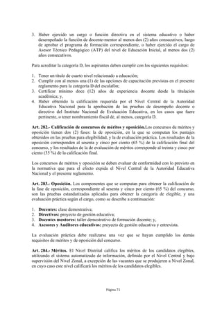 3. Haber ejercido un cargo o función directiva en el sistema educativo o haber
   desempeñado la función de docente-mentor al menos dos (2) años consecutivos, luego
   de aprobar el programa de formación correspondiente, o haber ejercido el cargo de
   Asesor Técnico Pedagógico (ATP) del nivel de Educación Inicial, al menos dos (2)
   años consecutivos.

Para acreditar la categoría D, los aspirantes deben cumplir con los siguientes requisitos:

1. Tener un título de cuarto nivel relacionado a educación;
2. Cumplir con al menos una (1) de las opciones de capacitación previstas en el presente
   reglamento para la categoría D del escalafón;
3. Certificar mínimo doce (12) años de experiencia docente desde la titulación
   académica; y,
4. Haber obtenido la calificación requerida por el Nivel Central de la Autoridad
   Educativa Nacional para la aprobación de las pruebas de desempeño docente o
   directivo del Instituto Nacional de Evaluación Educativa, en los casos que fuere
   pertinente, o tener nombramiento fiscal de, al menos, categoría D.

Art. 282.- Calificación de concursos de méritos y oposición.Los concursos de méritos y
oposición tienen dos (2) fases: la de oposición, en la que se computan los puntajes
obtenidos en las pruebas para elegibilidad, y la de evaluación práctica. Los resultados de la
oposición corresponden al sesenta y cinco por ciento (65 %) de la calificación final del
concurso, y los resultados de la de evaluación de méritos corresponde al treinta y cinco por
ciento (35 %) de la calificación final.

Los concursos de méritos y oposición se deben evaluar de conformidad con lo previsto en
la normativa que para el efecto expida el Nivel Central de la Autoridad Educativa
Nacional y el presente reglamento.

Art. 283.- Oposición. Los componentes que se computan para obtener la calificación de
la fase de oposición, correspondiente al sesenta y cinco por ciento (65 %) del concurso,
son las pruebas estandarizadas aplicadas para obtener la categoría de elegible, y una
evaluación práctica según el cargo, como se describe a continuación:

1.   Docentes: clase demostrativa;
2.   Directivos: proyecto de gestión educativa;
3.   Docentes mentores: taller demostrativo de formación docente; y,
4.   Asesores y Auditores educativos: proyecto de gestión educativa y entrevista.

La evaluación práctica debe realizarse una vez que se hayan cumplido los demás
requisitos de méritos y de oposición del concurso.

Art. 284.- Méritos. El Nivel Distrital califica los méritos de los candidatos elegibles,
utilizando el sistema automatizado de información, definido por el Nivel Central y bajo
supervisión del Nivel Zonal, a excepción de las vacantes que se produjeren a Nivel Zonal,
en cuyo caso este nivel calificará los méritos de los candidatos elegibles.




                                          Página 71
 