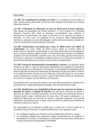 especialidad

Art. 286.- No acumulación de puntajes por título. En la calificación de los títulos se
debe conceder puntaje únicamente al título de mayor jerarquía relacionado con la materia
objeto del concurso.

Art. 287.- Tratamiento de titulaciones en áreas de interés para el sector educativo.
Para atender las necesidades del sistema educativo, el Nivel Central de la Autoridad
Educativa Nacional debe emitir la normativa correspondiente para viabilizar la
participación de profesionales con títulos no docentes en los concursos de méritos y
oposición. En estos casos, los ganadores de los concursos deben obligatoriamente
inscribirse y participar en cursos de pedagogía y profesionalización docente, avalados por
el Nivel Central de la Autoridad Educativa Nacional.

Art. 288.- Nombramiento provisional para zonas de difícil acceso con déficit de
profesionales. En zonas rurales de difícil acceso, donde no existiere oferta de
profesionales en educación o profesionales en otras áreas relacionadas con las asignaturas
de las vacantes existentes, podrán acceder a nombramientos provisionales los candidatos
elegibles con título de bachiller, residentes en la zona. De resultar ganadores del concurso
de méritos y oposición, los bachilleres tendrán máximo seis (6) años para presentar su
título profesional docente; caso contrario, será revocado su nombramiento.

Art. 289.- Entrega de documentación correspondiente a méritos. Los aspirantes deben
actualizar sus datos y cargar los documentos digitalizados que respalden la información
que fue ingresada en el momento de la inscripción. La documentación digitalizada que se
hubiere ingresado al Sistema de Información del Ministerio de Educación deberá validarse
en la unidad de Talento Humano del Nivel Distrital o Zonal del lugar de la convocatoria
según corresponda, en un plazo no mayor a cinco (5) días desde el cierre de inscripciones
al concurso en la página web del Ministerio de Educación.

Los ganadores de los concursos de méritos y oposición deben presentar los originales de la
documentación, o copias debidamente notariadas, antes de la posesión del cargo.

Art. 290.- Bonificaciones por elegibilidad preferente para los concursos de méritos y
oposición de ingreso o traslado de docentes. En caso de los concursos de méritos y
oposición de ingreso o traslado de docentes, el Nivel Central de la Autoridad Educativa
Nacional puede otorgar bonificaciones de hasta diez (10) puntos adicionales a la
calificación fijada para los concursos de méritos y oposición normados en el presente
reglamento. Estas bonificaciones se deben sumar al total de las calificaciones obtenidas en
las fases de oposición y méritos.

De conformidad con la normativa emitida para el efecto por el Nivel Central de la
Autoridad Educativa Nacional, se asignan bonificaciones en los siguientes casos:

1. Los candidatos elegibles que residieren en la localidad donde existiere la vacante;
2. Los candidatos elegibles que presentaren alguna discapacidad que no impidiere el
   desempeño de la función, la cual deberá ser verificada a través del carné emitido por el
   Consejo Nacional de Discapacidades (CONADIS);

                                          Página 73
 