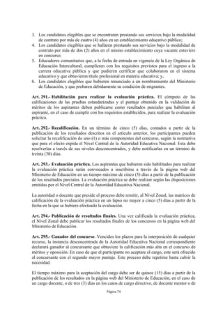 3. Los candidatos elegibles que se encontraren prestando sus servicios bajo la modalidad
   de contrato por más de cuatro (4) años en un establecimiento educativo público;
4. Los candidatos elegibles que se hallaren prestando sus servicios bajo la modalidad de
   contrato por más de dos (2) años en el mismo establecimiento cuya vacante estuviere
   en concurso;
5. Educadores comunitarios que, a la fecha de entrada en vigencia de la Ley Orgánica de
   Educación Intercultural, cumplieren con los requisitos previstos para el ingreso a la
   carrera educativa pública y que pudieren certificar que colaboraron en el sistema
   educativo y que obtuvieron título profesional en materia educativa; y,
6. Los candidatos elegibles que hubieren renunciado a un nombramiento del Ministerio
   de Educación, y que probaren debidamente su condición de migrantes.

Art. 291.- Habilitación para realizar la evaluación práctica. El cómputo de las
calificaciones de las pruebas estandarizadas y el puntaje obtenido en la validación de
méritos de los aspirantes deben publicarse como resultados parciales que habilitan al
aspirante, en el caso de cumplir con los requisitos establecidos, para realizar la evaluación
práctica.

Art. 292.- Recalificación. En un término de cinco (5) días, contados a partir de la
publicación de los resultados descritos en el artículo anterior, los participantes pueden
solicitar la recalificación de uno (1) o más componentes del concurso, según la normativa
que para el efecto expida el Nivel Central de la Autoridad Educativa Nacional. Esta debe
resolverlas a través de sus niveles desconcentrados, y debe notificarlas en un término de
treinta (30) días.

Art. 293.- Evaluación práctica. Los aspirantes que hubieren sido habilitados para realizar
la evaluación práctica serán convocados a inscribirse a través de la página web del
Ministerio de Educación en un tiempo máximo de cinco (5) días a partir de la publicación
de los resultados parciales. La evaluación práctica se debe realizar según las disposiciones
emitidas por el Nivel Central de la Autoridad Educativa Nacional.

La autoridad o docente que preside el proceso debe remitir, al Nivel Zonal, las matrices de
calificación de la evaluación práctica en un lapso no mayor a cinco (5) días a partir de la
fecha en la que se hubiere efectuado la evaluación.

Art. 294.- Publicación de resultados finales. Una vez calificada la evaluación práctica,
el Nivel Zonal debe publicar los resultados finales de los concursos en la página web del
Ministerio de Educación.

Art. 295.- Ganador del concurso. Vencidos los plazos para la interposición de cualquier
recurso, la instancia desconcentrada de la Autoridad Educativa Nacional correspondiente
declarará ganador al concursante que obtuviere la calificación más alta en el concurso de
méritos y oposición. En caso de que el participante no aceptare el cargo, este será ofrecido
al concursante con el segundo mayor puntaje. Este proceso debe repetirse hasta cubrir la
necesidad.

El tiempo máximo para la aceptación del cargo debe ser de quince (15) días a partir de la
publicación de los resultados en la página web del Ministerio de Educación, en el caso de
un cargo docente, o de tres (3) días en los casos de cargo directivo, de docente mentor o de
                                          Página 74
 