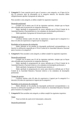 5. Categoría F: Como requisito previo para el ascenso a esta categoría, en el lapso de los
   dos (2) primeros años de desempeño en la categoría anterior, los docentes deben
   obligatoriamente aprobar el programa de inducción.

   Para ascender a esta categoría, se deben cumplir los siguientes requisitos:

   Desarrollo profesional:
          Cumplir con al menos una (1) de las siguientes opciones, siempre que no hayan
   sido utilizadas para la promoción en categorías anteriores:
          Haber aprobado la programación de cursos definida por el Nivel Central de la
   Autoridad Educativa Nacionalrelativos a los estándares de desempeño profesional, o
          Haber aprobado el programa de formación para mentores.

   Tiempo de servicio:
         Certificar mínimo cuatro (4) años de experiencia si ingresó por la categoría G o
   doce (12) años de experiencia si ingresó por la categoría I.

   Resultados en los procesos de evaluación:
          Haber obtenido en las pruebas de desempeño profesional correspondientes a su
   función la calificación requerida por el Nivel Central de la Autoridad Educativa Nacional
   para el ascenso a la categoría F.

6. Categoría E: Para ascender a esta categoría, se deben cumplir los siguientes requisitos:

   Desarrollo profesional:
          Cumplir con al menos una (1) de las siguientes opciones, siempre que no hayan
   sido utilizadas para la promoción en categorías anteriores:
          Haber aprobado la programación de cursos definida por el Nivel Central de la
   Autoridad Educativa Nacional relativos a los estándares de desempeño profesional, o
          Haber aprobado el programa de formación para mentores, o
          Haber aprobado la programación de cursos para directivos definida por el Nivel
   Central de la Autoridad Educativa Nacional relativos a los estándares de desempeño
   profesional.

   Tiempo de servicio:
          Certificar mínimo ocho (8) años de experiencia si ingresó por la categoría G o
   dieciséis (16) años de experiencia si ingresó por la categoría I.

   Resultados en los procesos de evaluación:
          Haber obtenido en las pruebas de desempeño profesional correspondientes a su
   función la calificación requerida por el Nivel Central de la Autoridad Educativa Nacional
   para el ascenso a la categoría E.

7. Categoría D: Para acreditar esta categoría, se deben cumplir los siguientes requisitos:

   Título:
          Tener un título de cuarto nivel relacionado a educación.

   Desarrollo profesional:
                                             Página 78
 