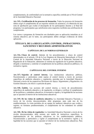 complementaria, de conformidad con la normativa específica emitida por el Nivel Central
de la Autoridad Educativa Nacional.

Art. 315.- Certificación de los procesos de formación. Todos los procesos de formación
deben exigir el cumplimiento de un requisito mínimo de asistencia y la obtención de una
nota de aprobación que evalúe el desempeño de los participantes durante y al final del
programa. Los participantes que satisficieren estos requisitos recibirán una certificación de
cumplimiento.

Los cursos o programas de formación son diseñados para su aplicación inmediata en el
sistema educativo; por lo tanto, sus participantes deben entregar evidencias de dicha
aplicación.

  TÍTULO X. DE LA REGULACIÓN, CONTROL, INFRACCIONES,
        SANCIONES Y RECURSOS ADMINISTRATIVOS

                   CAPÍTULO I. DE LAS NORMAS GENERALES

Art. 316.- Clases de control. Además de los procedimientos y clases de control
determinados en el artículo 130 de la Ley Orgánica de Educación Intercultural, el Nivel
Central de la Autoridad Educativa Nacional, a través de la Dirección Nacional de
Regulación de la Educación, administra el sistema de regulación de la gestión educativa,
dirigido a monitorear y controlar el cumplimiento de las políticas educativas públicas y la
normativa vigente.

                      CAPÍTULO II. DEL CONTROL INTERNO

Art. 317.- Sujeción al control interno. Las instituciones educativas públicas,
fiscomisionales y particulares están sujetas al control interno a través de acciones
específicas de auditoría educativa y regulación, ejercidas por la Autoridad Educativa
Nacional a través de las respectivas Divisiones de Apoyo, Seguimiento y Regulación a la
Gestión Educativa, de oficio o a petición de parte.

Art. 318.- Ámbito. Las acciones del control interno, a través de procedimientos
específicos de auditoría educativa y de regulación, se dirigen a verificar el cumplimiento
de las políticas y estándares educativos, la normativa vigente y la legalidad de las acciones
que se ejecutan al interior de las instituciones educativas.

Art. 319.- De las visitas de auditoría educativa. La Autoridad Educativa Nacional, a
través de los niveles desconcentrados, debe programar, para cada uno de los
establecimientos, la visita periódica de un equipo de auditores educativos que evalúa y
registra, en formatos predeterminados, el cumplimiento de los estándares de calidad
educativa.

Art. 320.- De las visitas de regulación. La Autoridad Educativa Nacional, a través de los
niveles desconcentrados, debe normar, por medio de instructivos específicos, la
implementación de las políticas educativas en los establecimientos públicos,
fiscomisionales y particulares y vigilar el cumplimiento de la normativa vigente y la
legalidad de las acciones que se ejecuten al interior de las instituciones educativas. Para
                                          Página 85
 