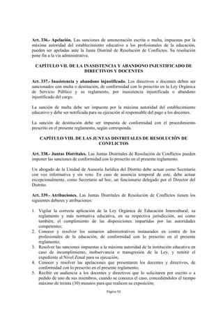 Art. 336.- Apelación. Las sanciones de amonestación escrita o multa, impuestas por la
máxima autoridad del establecimiento educativo a los profesionales de la educación,
pueden ser apeladas ante la Junta Distrital de Resolución de Conflictos. Su resolución
pone fin a la vía administrativa.

 CAPÍTULO VII. DE LA INASISTENCIA Y ABANDONO INJUSTIFICADO DE
                     DIRECTIVOS Y DOCENTES

Art. 337.- Inasistencia y abandono injustificado. Los directivos o docentes deben ser
sancionados con multa o destitución, de conformidad con lo prescrito en la Ley Orgánica
de Servicio Público y su reglamento, por inasistencia injustificada o abandono
injustificado del cargo.

La sanción de multa debe ser impuesta por la máxima autoridad del establecimiento
educativo y debe ser notificada para su ejecución al responsable del pago a los docentes.

La sanción de destitución debe ser impuesta de conformidad con el procedimiento
prescrito en el presente reglamento, según corresponda.

    CAPÍTULO VIII. DE LAS JUNTAS DISTRITALES DE RESOLUCIÓN DE
                            CONFLICTOS

Art. 338.- Juntas Distritales. Las Juntas Distritales de Resolución de Conflictos pueden
imponer las sanciones de conformidad con lo prescrito en el presente reglamento.

Un abogado de la Unidad de Asesoría Jurídica del Distrito debe actuar como Secretario
con voz informativa y sin voto. En caso de ausencia temporal de este, debe actuar
excepcionalmente, como Secretario ad hoc, un funcionario delegado por el Director del
Distrito.

Art. 339.- Atribuciones. Las Juntas Distritales de Resolución de Conflictos tienen los
siguientes deberes y atribuciones:

1. Vigilar la correcta aplicación de la Ley Orgánica de Educación Intercultural, su
   reglamento y más normativa educativa, en su respectiva jurisdicción, así como
   también, el cumplimiento de las disposiciones impartidas por las autoridades
   competentes;
2. Conocer y resolver los sumarios administrativos instaurados en contra de los
   profesionales de la educación, de conformidad con lo prescrito en el presente
   reglamento;
3. Resolver las sanciones impuestas a la máxima autoridad de la institución educativa en
   caso de incumplimiento, inobservancia o transgresión de la Ley, y remitir el
   expediente al Nivel Zonal para su ejecución;
4. Conocer y resolver las apelaciones que presentaren los docentes y directivos, de
   conformidad con lo prescrito en el presente reglamento;
5. Recibir en audiencia a los docentes y directivos que lo solicitaren por escrito o a
   pedido de uno de sus miembros, cuando se conozca el caso, concediéndoles el tiempo
   máximo de treinta (30) minutos para que realicen su exposición;
                                        Página 92
 