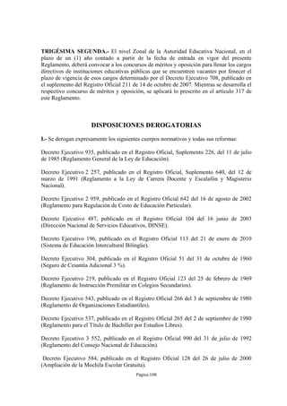 TRIGÉSIMA SEGUNDA.- El nivel Zonal de la Autoridad Educativa Nacional, en el
plazo de un (1) año contado a partir de la fecha de entrada en vigor del presente
Reglamento, deberá convocar a los concursos de méritos y oposición para llenar los cargos
directivos de instituciones educativas públicas que se encuentren vacantes por fenecer el
plazo de vigencia de esos cargos determinado por el Decreto Ejecutivo 708, publicado en
el suplemento del Registro Oficial 211 de 14 de octubre de 2007. Mientras se desarrolla el
respectivo concurso de méritos y oposición, se aplicará lo prescrito en el artículo 317 de
este Reglamento.



                     DISPOSICIONES DEROGATORIAS

I.- Se derogan expresamente los siguientes cuerpos normativos y todas sus reformas:

Decreto Ejecutivo 935, publicado en el Registro Oficial, Suplemento 226, del 11 de julio
de 1985 (Reglamento General de la Ley de Educación).

Decreto Ejecutivo 2 257, publicado en el Registro Oficial, Suplemento 640, del 12 de
marzo de 1991 (Reglamento a la Ley de Carrera Docente y Escalafón y Magisterio
Nacional).

Decreto Ejecutivo 2 959, publicado en el Registro Oficial 642 del 16 de agosto de 2002
(Reglamento para Regulación de Costo de Educación Particular).

Decreto Ejecutivo 487, publicado en el Registro Oficial 104 del 16 junio de 2003
(Dirección Nacional de Servicios Educativos, DINSE).

Decreto Ejecutivo 196, publicado en el Registro Oficial 113 del 21 de enero de 2010
(Sistema de Educación Intercultural Bilingüe).

Decreto Ejecutivo 304, publicado en el Registro Oficial 51 del 31 de octubre de 1960
(Seguro de Cesantía Adicional 3 %).

Decreto Ejecutivo 219, publicado en el Registro Oficial 123 del 25 de febrero de 1969
(Reglamento de Instrucción Premilitar en Colegios Secundarios).

Decreto Ejecutivo 543, publicado en el Registro Oficial 266 del 3 de septiembre de 1980
(Reglamento de Organizaciones Estudiantiles).

Decreto Ejecutivo 537, publicado en el Registro Oficial 265 del 2 de septiembre de 1980
(Reglamento para el Título de Bachiller por Estudios Libres).

Decreto Ejecutivo 3 552, publicado en el Registro Oficial 990 del 31 de julio de 1992
(Reglamento del Consejo Nacional de Educación).

 Decreto Ejecutivo 584, publicado en el Registro Oficial 128 del 26 de julio de 2000
(Ampliación de la Mochila Escolar Gratuita).
                                        Página 108
 