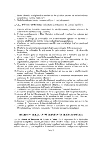 2. Haber laborado en el plantel un mínimo de dos (2) años, excepto en las instituciones
   educativas de reciente creación; y,
3. No haber sido sancionado con suspensión en el ejercicio docente.

Art. 53.- Deberes y atribuciones. Son deberes y atribuciones del Consejo Ejecutivo:

1. Elaborar el Plan Educativo Institucional del establecimiento y darlo a conocer a la
    Junta General de Directivos y Docentes;
2. Evaluar periódicamente el Plan Educativo Institucional y realizar los reajustes que
    fueren necesarios;
3. Elaborar el Código de Convivencia del establecimiento, aprobar sus reformas y
    remitirlo a la Dirección Distrital correspondiente para su aprobación;
4. Conformar las comisiones permanentes establecidas en el Código de Convivencia del
    establecimiento;
5. Diseñar e implementar estrategias para la protección integral de los estudiantes;
6. Promover la realización de actividades de mejoramiento docente y de desarrollo
    institucional;
7. Crear estímulos para los estudiantes, de conformidad con la normativa que para el
    efecto expida el Nivel Central de la Autoridad Educativa Nacional;
8. Conocer y aprobar los informes presentados por los responsables de los
    departamentos, organismos técnicos y comisiones del establecimiento;
9. Controlar la correcta conservación y cuidado de los bienes institucionales y aprobar y
    ejecutar los planes para su mantenimiento, así como controlar el buen uso de la
    infraestructura física, mobiliario y equipamiento de la institución;
10. Conocer y aprobar el Plan Didáctico Productivo, en caso de que el establecimiento
    contare con Unidad Educativa de Producción;
11. Servir de instancia para resolver los conflictos que se presentaren entre miembros de la
    comunidad del establecimiento educativo;
12. Formular las políticas que guíen las labores de atención integral de los estudiantes del
    establecimiento, en concordancia con lo previsto en el Código de Convivencia del
    establecimiento. Las acciones de atención integral de los estudiantes se implementarán
    por medio del Departamento de Consejería Estudiantil;
13. Aprobar el Plan Operativo Anual del Departamento de Consejería Estudiantil;
14. Evaluar los programas implementados por el Departamento de Consejería Estudiantil;
15. Apoyar al Jefe del Departamento de Consejería Estudiantil para que las acciones
    programadas que requirieran de la participación del personal docente, directivo,
    administrativo, de representantes legales y de estudiantes se lleven a cabo;
16. Impulsar y potenciar la conformación de redes interinstitucionales que apoyen las
    acciones del Departamento de Consejería Estudiantil; y,
17. Analizar y aprobar los informes anuales y ocasionales que presente el Jefe del
    Departamento de Consejería Estudiantil, y formular las sugerencias del caso.


     SECCIÓN IV. DE LAS JUNTAS DE DOCENTES DE GRADO O CURSO

Art. 54.- Junta de Docentes de Grado o Curso. Es el organismo de la institución
educativa encargado de analizar, en horas de labor educativa fuera de clase, el rendimiento
académico de los estudiantes, de conformidad con el currículo nacional y los estándares de
calidad educativa, y con las políticas de evaluación establecidas en el presente reglamento
                                          Página 18
 