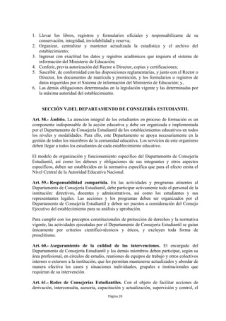 1. Llevar los libros, registros y formularios oficiales y responsabilizarse de su
   conservación, integridad, inviolabilidad y reserva;
2. Organizar, centralizar y mantener actualizada la estadística y el archivo del
   establecimiento;
3. Ingresar con exactitud los datos y registros académicos que requiera el sistema de
   información del Ministerio de Educación;
4. Conferir, previa autorización del Rector o Director, copias y certificaciones;
5. Suscribir, de conformidad con las disposiciones reglamentarias, y junto con el Rector o
   Director, los documentos de matrícula y promoción, y los formularios o registros de
   datos requeridos por el Sistema de información del Ministerio de Educación; y,
6. Las demás obligaciones determinadas en la legislación vigente y las determinadas por
   la máxima autoridad del establecimiento.


     SECCIÓN V.DEL DEPARTAMENTO DE CONSEJERÍA ESTUDIANTIL

Art. 58.- Ámbito. La atención integral de los estudiantes en proceso de formación es un
componente indispensable de la acción educativa y debe ser organizada e implementada
por el Departamento de Consejería Estudiantil de los establecimientos educativos en todos
los niveles y modalidades. Para ello, este Departamento se apoya necesariamente en la
gestión de todos los miembros de la comunidad educativa. Los servicios de este organismo
deben llegar a todos los estudiantes de cada establecimiento educativo.

El modelo de organización y funcionamiento específico del Departamento de Consejería
Estudiantil, así como los deberes y obligaciones de sus integrantes y otros aspectos
específicos, deben ser establecidos en la normativa específica que para el efecto emita el
Nivel Central de la Autoridad Educativa Nacional.

Art. 59.- Responsabilidad compartida. En las actividades y programas atinentes al
Departamento de Consejería Estudiantil, debe participar activamente todo el personal de la
institución: directivos, docentes y administrativos, así como los estudiantes y sus
representantes legales. Las acciones y los programas deben ser organizados por el
Departamento de Consejería Estudiantil y deben ser puestos a consideración del Consejo
Ejecutivo del establecimiento para su análisis y aprobación.

Para cumplir con los preceptos constitucionales de protección de derechos y la normativa
vigente, las actividades ejecutadas por el Departamento de Consejería Estudiantil se guían
únicamente por criterios científico-técnicos y éticos, y excluyen toda forma de
proselitismo.

Art. 60.- Aseguramiento de la calidad de las intervenciones. El encargado del
Departamento de Consejería Estudiantil y los demás miembros deben participar, según su
área profesional, en círculos de estudio, reuniones de equipos de trabajo y otros colectivos
internos o externos a la institución, que les permitan mantenerse actualizados y abordar de
manera efectiva los casos y situaciones individuales, grupales e institucionales que
requieran de su intervención.

Art. 61.- Redes de Consejerías Estudiantiles. Con el objeto de facilitar acciones de
derivación, interconsulta, asesoría, capacitación y actualización, supervisión y control, el
                                          Página 20
 