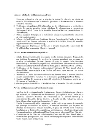 Comunes a todas las instituciones educativas:

1. Propuesta pedagógica a la que se adscribe la institución educativa en trámite de
   creación, de conformidad con la normativa que expida el Nivel Central de la Autoridad
   Educativa Nacional;
2. Certificación otorgada por el Nivel Zonal de que las edificaciones de la institución en
   trámite de creación cumplen conlos estándares de infraestructura y equipamiento
   fijados por el Nivel Central de la Autoridad Educativa Nacional, previo informe del
   Nivel Distrital;
3. Plan de reducción de riesgos, en el cual consten las acciones para enfrentar situaciones
   de emergencia o desastre;
4. Informes de las Unidades de Gestión de Riesgos, Administración Escolar y Asesoría
   Jurídica del Nivel Distrital en los que se acredite la factibilidad de uso del inmueble,
   según el ámbito de su competencia; y,
5. Otros requisitos determinados por la Ley, el presente reglamento o disposición del
   Nivel Central de la Autoridad Educativa Nacional.

Para las instituciones educativas públicas:

1. Estudio de microplanificación, concordante con las políticas nacionales de desarrollo,
   que justifique la necesidad del servicio, la población estudiantil que no pueda ser
   atendida en instituciones fiscales existentes, el grado de impacto en la comunidad
   beneficiaria y la distribución geográfica de las instituciones educativas más cercanas.
   Este estudio debe ser elaborado en el Nivel Zonal, previo informe del Nivel Distrital;
2. Certificación de la Dirección Administrativo-Financiera del Nivel Zonal sobre la
   disponibilidad presupuestaria y de fondos suficientes para asegurar su normal
   funcionamiento;
3. Informe de la Unidad de Planificación del Nivel Distrital sobre el personal directivo,
   docente y administrativo requerido por la institución, aprobado por el Nivel Zonal;
4. Escritura pública del inmueble a favor del Ministerio de Educación, inscrita en el
   Registro de la Propiedad; y,
5. Otros requisitos que establezca el Nivel Central de la Autoridad Educativa Nacional.

Para las instituciones educativas fiscomisionales:

1. Justificación de perfiles del cuadro de directivos y docentes de la institución educativa
   que se creará, de conformidad con la normativa que expida el Nivel Central de la
   Autoridad Educativa Nacional. La verificación de la relación laboral y el
   cumplimiento de perfiles de los directivos y docentes se debe realizar una vez que
   haya sido expedida la autorización por cinco (5) años;
2. Estudio de microplanificación, concordante con las políticas nacionales de desarrollo,
   que justifique la necesidad del servicio, la población estudiantil que no pueda ser
   atendida en instituciones fiscales existentes, el grado de impacto en la comunidad
   beneficiaria y la distribución geográfica de las instituciones educativas más cercanas.
   Este estudio debe ser elaborado en el Nivel Zonal, previo informe del Nivel Distrital;
3. Certificación de la Dirección Administrativo-Financiera del Nivel Zonal sobre la
   disponibilidad presupuestaria y de fondos suficientes para asegurar su financiamiento
   total o parcial, según corresponda;

                                          Página 28
 