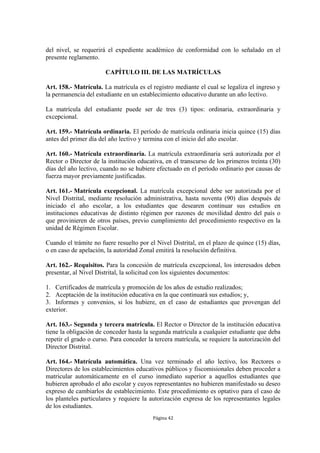 del nivel, se requerirá el expediente académico de conformidad con lo señalado en el
presente reglamento.

                       CAPÍTULO III. DE LAS MATRÍCULAS

Art. 158.- Matrícula. La matrícula es el registro mediante el cual se legaliza el ingreso y
la permanencia del estudiante en un establecimiento educativo durante un año lectivo.

La matrícula del estudiante puede ser de tres (3) tipos: ordinaria, extraordinaria y
excepcional.

Art. 159.- Matrícula ordinaria. El período de matrícula ordinaria inicia quince (15) días
antes del primer día del año lectivo y termina con el inicio del año escolar.

Art. 160.- Matrícula extraordinaria. La matrícula extraordinaria será autorizada por el
Rector o Director de la institución educativa, en el transcurso de los primeros treinta (30)
días del año lectivo, cuando no se hubiere efectuado en el período ordinario por causas de
fuerza mayor previamente justificadas.

Art. 161.- Matrícula excepcional. La matrícula excepcional debe ser autorizada por el
Nivel Distrital, mediante resolución administrativa, hasta noventa (90) días después de
iniciado el año escolar, a los estudiantes que desearen continuar sus estudios en
instituciones educativas de distinto régimen por razones de movilidad dentro del país o
que provinieren de otros países, previo cumplimiento del procedimiento respectivo en la
unidad de Régimen Escolar.

Cuando el trámite no fuere resuelto por el Nivel Distrital, en el plazo de quince (15) días,
o en caso de apelación, la autoridad Zonal emitirá la resolución definitiva.

Art. 162.- Requisitos. Para la concesión de matrícula excepcional, los interesados deben
presentar, al Nivel Distrital, la solicitud con los siguientes documentos:

1. Certificados de matrícula y promoción de los años de estudio realizados;
2. Aceptación de la institución educativa en la que continuará sus estudios; y,
3. Informes y convenios, si los hubiere, en el caso de estudiantes que provengan del
exterior.

Art. 163.- Segunda y tercera matrícula. El Rector o Director de la institución educativa
tiene la obligación de conceder hasta la segunda matrícula a cualquier estudiante que deba
repetir el grado o curso. Para conceder la tercera matrícula, se requiere la autorización del
Director Distrital.

Art. 164.- Matrícula automática. Una vez terminado el año lectivo, los Rectores o
Directores de los establecimientos educativos públicos y fiscomisionales deben proceder a
matricular automáticamente en el curso inmediato superior a aquellos estudiantes que
hubieren aprobado el año escolar y cuyos representantes no hubieren manifestado su deseo
expreso de cambiarlos de establecimiento. Este procedimiento es optativo para el caso de
los planteles particulares y requiere la autorización expresa de los representantes legales
de los estudiantes.
                                          Página 42
 