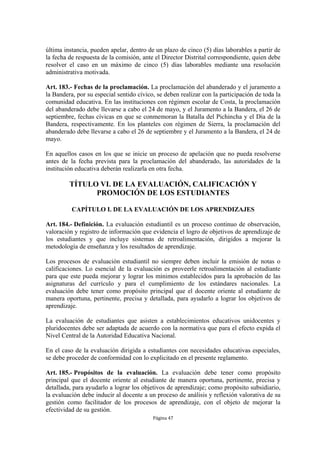 última instancia, pueden apelar, dentro de un plazo de cinco (5) días laborables a partir de
la fecha de respuesta de la comisión, ante el Director Distrital correspondiente, quien debe
resolver el caso en un máximo de cinco (5) días laborables mediante una resolución
administrativa motivada.

Art. 183.- Fechas de la proclamación. La proclamación del abanderado y el juramento a
la Bandera, por su especial sentido cívico, se deben realizar con la participación de toda la
comunidad educativa. En las instituciones con régimen escolar de Costa, la proclamación
del abanderado debe llevarse a cabo el 24 de mayo, y el Juramento a la Bandera, el 26 de
septiembre, fechas cívicas en que se conmemoran la Batalla del Pichincha y el Día de la
Bandera, respectivamente. En los planteles con régimen de Sierra, la proclamación del
abanderado debe llevarse a cabo el 26 de septiembre y el Juramento a la Bandera, el 24 de
mayo.

En aquellos casos en los que se inicie un proceso de apelación que no pueda resolverse
antes de la fecha prevista para la proclamación del abanderado, las autoridades de la
institución educativa deberán realizarla en otra fecha.

         TÍTULO VI. DE LA EVALUACIÓN, CALIFICACIÓN Y
               PROMOCIÓN DE LOS ESTUDIANTES

          CAPÍTULO I. DE LA EVALUACIÓN DE LOS APRENDIZAJES

Art. 184.- Definición. La evaluación estudiantil es un proceso continuo de observación,
valoración y registro de información que evidencia el logro de objetivos de aprendizaje de
los estudiantes y que incluye sistemas de retroalimentación, dirigidos a mejorar la
metodología de enseñanza y los resultados de aprendizaje.

Los procesos de evaluación estudiantil no siempre deben incluir la emisión de notas o
calificaciones. Lo esencial de la evaluación es proveerle retroalimentación al estudiante
para que este pueda mejorar y lograr los mínimos establecidos para la aprobación de las
asignaturas del currículo y para el cumplimiento de los estándares nacionales. La
evaluación debe tener como propósito principal que el docente oriente al estudiante de
manera oportuna, pertinente, precisa y detallada, para ayudarlo a lograr los objetivos de
aprendizaje.

La evaluación de estudiantes que asisten a establecimientos educativos unidocentes y
pluridocentes debe ser adaptada de acuerdo con la normativa que para el efecto expida el
Nivel Central de la Autoridad Educativa Nacional.

En el caso de la evaluación dirigida a estudiantes con necesidades educativas especiales,
se debe proceder de conformidad con lo explicitado en el presente reglamento.

Art. 185.- Propósitos de la evaluación. La evaluación debe tener como propósito
principal que el docente oriente al estudiante de manera oportuna, pertinente, precisa y
detallada, para ayudarlo a lograr los objetivos de aprendizaje; como propósito subsidiario,
la evaluación debe inducir al docente a un proceso de análisis y reflexión valorativa de su
gestión como facilitador de los procesos de aprendizaje, con el objeto de mejorar la
efectividad de su gestión.
                                          Página 47
 