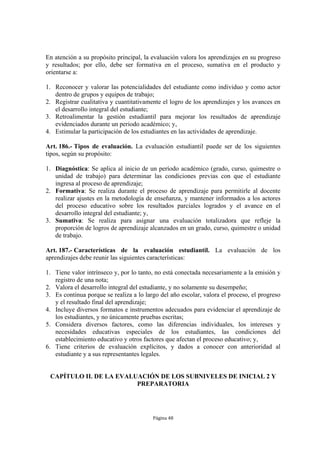 En atención a su propósito principal, la evaluación valora los aprendizajes en su progreso
y resultados; por ello, debe ser formativa en el proceso, sumativa en el producto y
orientarse a:

1. Reconocer y valorar las potencialidades del estudiante como individuo y como actor
   dentro de grupos y equipos de trabajo;
2. Registrar cualitativa y cuantitativamente el logro de los aprendizajes y los avances en
   el desarrollo integral del estudiante;
3. Retroalimentar la gestión estudiantil para mejorar los resultados de aprendizaje
   evidenciados durante un periodo académico; y,
4. Estimular la participación de los estudiantes en las actividades de aprendizaje.

Art. 186.- Tipos de evaluación. La evaluación estudiantil puede ser de los siguientes
tipos, según su propósito:

1. Diagnóstica: Se aplica al inicio de un período académico (grado, curso, quimestre o
   unidad de trabajo) para determinar las condiciones previas con que el estudiante
   ingresa al proceso de aprendizaje;
2. Formativa: Se realiza durante el proceso de aprendizaje para permitirle al docente
   realizar ajustes en la metodología de enseñanza, y mantener informados a los actores
   del proceso educativo sobre los resultados parciales logrados y el avance en el
   desarrollo integral del estudiante; y,
3. Sumativa: Se realiza para asignar una evaluación totalizadora que refleje la
   proporción de logros de aprendizaje alcanzados en un grado, curso, quimestre o unidad
   de trabajo.

Art. 187.- Características de la evaluación estudiantil. La evaluación de los
aprendizajes debe reunir las siguientes características:

1. Tiene valor intrínseco y, por lo tanto, no está conectada necesariamente a la emisión y
   registro de una nota;
2. Valora el desarrollo integral del estudiante, y no solamente su desempeño;
3. Es continua porque se realiza a lo largo del año escolar, valora el proceso, el progreso
   y el resultado final del aprendizaje;
4. Incluye diversos formatos e instrumentos adecuados para evidenciar el aprendizaje de
   los estudiantes, y no únicamente pruebas escritas;
5. Considera diversos factores, como las diferencias individuales, los intereses y
   necesidades educativas especiales de los estudiantes, las condiciones del
   establecimiento educativo y otros factores que afectan el proceso educativo; y,
6. Tiene criterios de evaluación explícitos, y dados a conocer con anterioridad al
   estudiante y a sus representantes legales.


 CAPÍTULO II. DE LA EVALUACIÓN DE LOS SUBNIVELES DE INICIAL 2 Y
                         PREPARATORIA




                                         Página 48
 