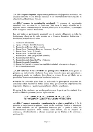 Art. 201.- Proyecto de grado. El proyecto de grado es un trabajo práctico-académico, con
el que se demuestra el nivel de logro alcanzado en las competencias laborales previstas en
el currículo del Bachillerato Técnico.

Art. 202.- Programa de participación estudiantil. El programa de participación
estudiantil tiene una duración de doscientas (200) horas de trabajo, divididas de la
siguiente manera: ciento veinte (120) horas en primer curso de Bachillerato y ochenta (80)
horas en segundo curso de Bachillerato.

Las actividades de participación estudiantil son de carácter obligatorio en todas las
instituciones educativas del país, constan en el Proyecto Educativo Institucional y
contemplan las siguientes opciones:

1. Animación a la Lectura;
2. Apoyo al Proceso de Alfabetización;
3. Educación Ambiental y Reforestación;
4. Educación en Ciudadanía, Derechos Humanos y Buen Vivir;
5. Educación en Cultura Tributaria;
6. Educación en Gestión de Riesgos;
7. Educación en Orden y Seguridad Ciudadana;
8. Educación para la Salud;
9. Educación para la Seguridad Vial y Tránsito;
10. Educación para la Sexualidad;
11. Educación Preventiva contra el uso indebido de alcohol, tabaco y otras drogas; y,
12. Periodismo Comunitario.

Art. 203.- Informes de las actividades de participación estudiantil. Para aprobar el
programa de participación estudiantil, fijado como requisito previo para presentarse a
exámenes de grado, los estudiantes deben llevar un registro de sus actividades en un
portafolio o bitácora que se evaluará al término del quimestre.

Cumplidas las doscientas (200) horas de actividades de participación estudiantil, los
estudiantes deben presentar un trabajo escrito final, que describa las experiencias más
importantes del proceso y que incluya su reflexión sobre los aprendizajes.

El registro de los estudiantes que aprobaron el programa de participación estudiantil debe
remitirse al Distrito para su registro en régimen escolar.

             CAPÍTULO IV. DE LAS ACCIONES DE EVALUACIÓN,
             RETROALIMENTACIÓN Y REFUERZO ACADÉMICO

Art. 204.- Proceso de evaluación, retroalimentación y refuerzo académico. A fin de
promover el mejoramiento académico y evitar que los estudiantes finalicen el año escolar
sin haber cumplido con los aprendizajes esperados para el grado o curso, los
establecimientos educativos deben cumplir, como mínimo, con los procesos de
evaluación, retroalimentación y refuerzo académico que se detallan en los artículos a
continuación.



                                         Página 52
 