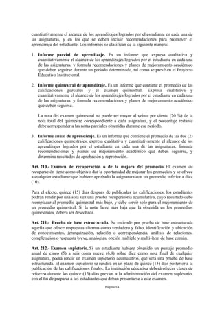 cuantitativamente el alcance de los aprendizajes logrados por el estudiante en cada una de
las asignaturas, y en los que se deben incluir recomendaciones para promover el
aprendizaje del estudiante. Los informes se clasifican de la siguiente manera:

1. Informe parcial de aprendizaje. Es un informe que expresa cualitativa y
   cuantitativamente el alcance de los aprendizajes logrados por el estudiante en cada una
   de las asignaturas, y formula recomendaciones y planes de mejoramiento académico
   que deben seguirse durante un período determinado, tal como se prevé en el Proyecto
   Educativo Institucional.

2. Informe quimestral de aprendizaje. Es un informe que contiene el promedio de las
   calificaciones parciales y el examen quimestral. Expresa cualitativa y
   cuantitativamente el alcance de los aprendizajes logrados por el estudiante en cada una
   de las asignaturas, y formula recomendaciones y planes de mejoramiento académico
   que deben seguirse.

   La nota del examen quimestral no puede ser mayor al veinte por ciento (20 %) de la
   nota total del quimestre correspondiente a cada asignatura, y el porcentaje restante
   debe corresponder a las notas parciales obtenidas durante ese período.

3. Informe anual de aprendizaje. Es un informe que contiene el promedio de las dos (2)
   calificaciones quimestrales, expresa cualitativa y cuantitativamente el alcance de los
   aprendizajes logrados por el estudiante en cada una de las asignaturas, formula
   recomendaciones y planes de mejoramiento académico que deben seguirse, y
   determina resultados de aprobación y reprobación.

Art. 210.- Examen de recuperación o de la mejora del promedio. El examen de
recuperación tiene como objetivo dar la oportunidad de mejorar los promedios y se ofrece
a cualquier estudiante que hubiere aprobado la asignatura con un promedio inferior a diez
(10).

Para el efecto, quince (15) días después de publicadas las calificaciones, los estudiantes
podrán rendir por una sola vez una prueba recuperatoria acumulativa, cuyo resultado debe
reemplazar al promedio quimestral más bajo, y debe servir solo para el mejoramiento de
un promedio quimestral. Si la nota fuere más baja que la obtenida en los promedios
quimestrales, deberá ser desechada.

Art. 211.- Prueba de base estructurada. Se entiende por prueba de base estructurada
aquella que ofrece respuestas alternas como verdadero y falso, identificación y ubicación
de conocimientos, jerarquización, relación o correspondencia, análisis de relaciones,
completación o respuesta breve, analogías, opción múltiple y multi-ítem de base común.

Art. 212.- Examen supletorio. Si un estudiante hubiere obtenido un puntaje promedio
anual de cinco (5) a seis coma nueve (6,9) sobre diez como nota final de cualquier
asignatura, podrá rendir un examen supletorio acumulativo, que será una prueba de base
estructurada. El examen supletorio se rendirá en un plazo de quince (15) días posterior a la
publicación de las calificaciones finales. La institución educativa deberá ofrecer clases de
refuerzo durante los quince (15) días previos a la administración del examen supletorio,
con el fin de preparar a los estudiantes que deban presentarse a este examen.
                                          Página 54
 