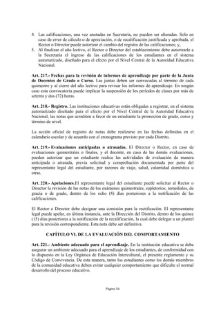 4. Las calificaciones, una vez anotadas en Secretaría, no pueden ser alteradas. Solo en
   caso de error de cálculo o de apreciación, o de recalificación justificada y aprobada, el
   Rector o Director puede autorizar el cambio del registro de las calificaciones; y,
5. Al finalizar el año lectivo, el Rector o Director del establecimiento debe autorizarle a
   la Secretaría el ingreso de las calificaciones de los estudiantes en el sistema
   automatizado, diseñado para el efecto por el Nivel Central de la Autoridad Educativa
   Nacional.

Art. 217.- Fechas para la revisión de informes de aprendizaje por parte de la Junta
de Docentes de Grado o Curso. Las juntas deben ser convocadas al término de cada
quimestre y al cierre del año lectivo para revisar los informes de aprendizaje. En ningún
caso esta convocatoria puede implicar la suspensión de los períodos de clases por más de
setenta y dos (72) horas.

Art. 218.- Registro. Las instituciones educativas están obligadas a registrar, en el sistema
automatizado diseñado para el efecto por el Nivel Central de la Autoridad Educativa
Nacional, las notas que acrediten a favor de un estudiante la promoción de grado, curso y
término de nivel.

La acción oficial de registro de notas debe realizarse en las fechas definidas en el
calendario escolar y de acuerdo con el cronograma previsto por cada Distrito.

Art. 219.- Evaluaciones anticipadas o atrasadas. El Director o Rector, en caso de
evaluaciones quimestrales o finales, y el docente, en caso de las demás evaluaciones,
pueden autorizar que un estudiante realice las actividades de evaluación de manera
anticipada o atrasada, previa solicitud y comprobación documentada por parte del
representante legal del estudiante, por razones de viaje, salud, calamidad doméstica u
otras.

Art. 220.- Apelaciones.El representante legal del estudiante puede solicitar al Rector o
Director la revisión de las notas de los exámenes quimestrales, supletorios, remediales, de
gracia o de grado, dentro de los ocho (8) días posteriores a la notificación de las
calificaciones.

El Rector o Director debe designar una comisión para la rectificación. El representante
legal puede apelar, en última instancia, ante la Dirección del Distrito, dentro de los quince
(15) días posteriores a la notificación de la recalificación, la cual debe delegar a un plantel
para la revisión correspondiente. Esta nota debe ser definitiva.

        CAPÍTULO VI. DE LA EVALUACIÓN DEL COMPORTAMIENTO

Art. 221.- Ambiente adecuado para el aprendizaje. En la institución educativa se debe
asegurar un ambiente adecuado para el aprendizaje de los estudiantes, de conformidad con
lo dispuesto en la Ley Orgánica de Educación Intercultural, el presente reglamento y su
Código de Convivencia. De esta manera, tanto los estudiantes como los demás miembros
de la comunidad educativa deben evitar cualquier comportamiento que dificulte el normal
desarrollo del proceso educativo.



                                           Página 56
 