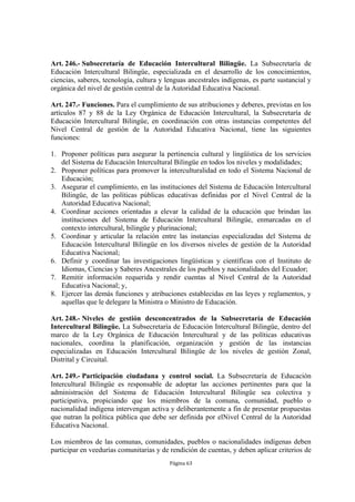 Art. 246.- Subsecretaría de Educación Intercultural Bilingüe. La Subsecretaría de
Educación Intercultural Bilingüe, especializada en el desarrollo de los conocimientos,
ciencias, saberes, tecnología, cultura y lenguas ancestrales indígenas, es parte sustancial y
orgánica del nivel de gestión central de la Autoridad Educativa Nacional.

Art. 247.- Funciones. Para el cumplimiento de sus atribuciones y deberes, previstas en los
artículos 87 y 88 de la Ley Orgánica de Educación Intercultural, la Subsecretaría de
Educación Intercultural Bilingüe, en coordinación con otras instancias competentes del
Nivel Central de gestión de la Autoridad Educativa Nacional, tiene las siguientes
funciones:

1. Proponer políticas para asegurar la pertinencia cultural y lingüística de los servicios
   del Sistema de Educación Intercultural Bilingüe en todos los niveles y modalidades;
2. Proponer políticas para promover la interculturalidad en todo el Sistema Nacional de
   Educación;
3. Asegurar el cumplimiento, en las instituciones del Sistema de Educación Intercultural
   Bilingüe, de las políticas públicas educativas definidas por el Nivel Central de la
   Autoridad Educativa Nacional;
4. Coordinar acciones orientadas a elevar la calidad de la educación que brindan las
   instituciones del Sistema de Educación Intercultural Bilingüe, enmarcadas en el
   contexto intercultural, bilingüe y plurinacional;
5. Coordinar y articular la relación entre las instancias especializadas del Sistema de
   Educación Intercultural Bilingüe en los diversos niveles de gestión de la Autoridad
   Educativa Nacional;
6. Definir y coordinar las investigaciones lingüísticas y científicas con el Instituto de
   Idiomas, Ciencias y Saberes Ancestrales de los pueblos y nacionalidades del Ecuador;
7. Remitir información requerida y rendir cuentas al Nivel Central de la Autoridad
   Educativa Nacional; y,
8. Ejercer las demás funciones y atribuciones establecidas en las leyes y reglamentos, y
   aquellas que le delegare la Ministra o Ministro de Educación.

Art. 248.- Niveles de gestión desconcentrados de la Subsecretaría de Educación
Intercultural Bilingüe. La Subsecretaría de Educación Intercultural Bilingüe, dentro del
marco de la Ley Orgánica de Educación Intercultural y de las políticas educativas
nacionales, coordina la planificación, organización y gestión de las instancias
especializadas en Educación Intercultural Bilingüe de los niveles de gestión Zonal,
Distrital y Circuital.

Art. 249.- Participación ciudadana y control social. La Subsecretaría de Educación
Intercultural Bilingüe es responsable de adoptar las acciones pertinentes para que la
administración del Sistema de Educación Intercultural Bilingüe sea colectiva y
participativa, propiciando que los miembros de la comuna, comunidad, pueblo o
nacionalidad indígena intervengan activa y deliberantemente a fin de presentar propuestas
que nutran la política pública que debe ser definida por elNivel Central de la Autoridad
Educativa Nacional.

Los miembros de las comunas, comunidades, pueblos o nacionalidades indígenas deben
participar en veedurías comunitarias y de rendición de cuentas, y deben aplicar criterios de
                                          Página 63
 