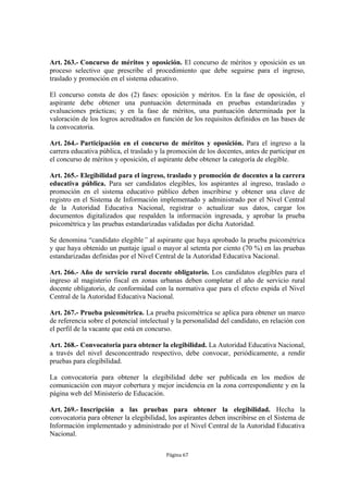 Art. 263.- Concurso de méritos y oposición. El concurso de méritos y oposición es un
proceso selectivo que prescribe el procedimiento que debe seguirse para el ingreso,
traslado y promoción en el sistema educativo.

El concurso consta de dos (2) fases: oposición y méritos. En la fase de oposición, el
aspirante debe obtener una puntuación determinada en pruebas estandarizadas y
evaluaciones prácticas; y en la fase de méritos, una puntuación determinada por la
valoración de los logros acreditados en función de los requisitos definidos en las bases de
la convocatoria.

Art. 264.- Participación en el concurso de méritos y oposición. Para el ingreso a la
carrera educativa pública, el traslado y la promoción de los docentes, antes de participar en
el concurso de méritos y oposición, el aspirante debe obtener la categoría de elegible.

Art. 265.- Elegibilidad para el ingreso, traslado y promoción de docentes a la carrera
educativa pública. Para ser candidatos elegibles, los aspirantes al ingreso, traslado o
promoción en el sistema educativo público deben inscribirse y obtener una clave de
registro en el Sistema de Información implementado y administrado por el Nivel Central
de la Autoridad Educativa Nacional, registrar o actualizar sus datos, cargar los
documentos digitalizados que respalden la información ingresada, y aprobar la prueba
psicométrica y las pruebas estandarizadas validadas por dicha Autoridad.

Se denomina “candidato elegible” al aspirante que haya aprobado la prueba psicométrica
y que haya obtenido un puntaje igual o mayor al setenta por ciento (70 %) en las pruebas
estandarizadas definidas por el Nivel Central de la Autoridad Educativa Nacional.

Art. 266.- Año de servicio rural docente obligatorio. Los candidatos elegibles para el
ingreso al magisterio fiscal en zonas urbanas deben completar el año de servicio rural
docente obligatorio, de conformidad con la normativa que para el efecto expida el Nivel
Central de la Autoridad Educativa Nacional.

Art. 267.- Prueba psicométrica. La prueba psicométrica se aplica para obtener un marco
de referencia sobre el potencial intelectual y la personalidad del candidato, en relación con
el perfil de la vacante que está en concurso.

Art. 268.- Convocatoria para obtener la elegibilidad. La Autoridad Educativa Nacional,
a través del nivel desconcentrado respectivo, debe convocar, periódicamente, a rendir
pruebas para elegibilidad.

La convocatoria para obtener la elegibilidad debe ser publicada en los medios de
comunicación con mayor cobertura y mejor incidencia en la zona correspondiente y en la
página web del Ministerio de Educación.

Art. 269.- Inscripción a las pruebas para obtener la elegibilidad. Hecha la
convocatoria para obtener la elegibilidad, los aspirantes deben inscribirse en el Sistema de
Información implementado y administrado por el Nivel Central de la Autoridad Educativa
Nacional.

                                          Página 67
 