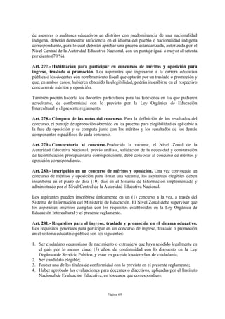 de asesores o auditores educativos en distritos con predominancia de una nacionalidad
indígena, deberán demostrar suficiencia en el idioma del pueblo o nacionalidad indígena
correspondiente, para lo cual deberán aprobar una prueba estandarizada, autorizada por el
Nivel Central de la Autoridad Educativa Nacional, con un puntaje igual o mayor al setenta
por ciento (70 %).

Art. 277.- Habilitación para participar en concursos de méritos y oposición para
ingreso, traslado o promoción. Los aspirantes que ingresarán a la carrera educativa
pública o los docentes con nombramiento fiscal que optarán por un traslado o promoción y
que, en ambos casos, hubieren obtenido la elegibilidad, podrán inscribirse en el respectivo
concurso de méritos y oposición.

También podrán hacerlo los docentes particulares para las funciones en las que pudieren
acreditarse, de conformidad con lo previsto por la Ley Orgánica de Educación
Intercultural y el presente reglamento.

Art. 278.- Cómputo de las notas del concurso. Para la definición de los resultados del
concurso, el puntaje de aprobación obtenido en las pruebas para elegibilidad es aplicable a
la fase de oposición y se computa junto con los méritos y los resultados de los demás
componentes específicos de cada concurso.

Art. 279.- Convocatoria al concurso.Producida la vacante, el Nivel Zonal de la
Autoridad Educativa Nacional, previo análisis, validación de la necesidad y constatación
de lacertificación presupuestaria correspondiente, debe convocar al concurso de méritos y
oposición correspondiente.

Art. 280.- Inscripción en un concurso de méritos y oposición. Una vez convocado un
concurso de méritos y oposición para llenar una vacante, los aspirantes elegibles deben
inscribirse en el plazo de diez (10) días en el Sistema de Información implementado y
administrado por el Nivel Central de la Autoridad Educativa Nacional.

Los aspirantes pueden inscribirse únicamente en un (1) concurso a la vez, a través del
Sistema de Información del Ministerio de Educación. El Nivel Zonal debe supervisar que
los aspirantes inscritos cumplan con los requisitos establecidos en la Ley Orgánica de
Educación Intercultural y el presente reglamento.

Art. 281.- Requisitos para el ingreso, traslado y promoción en el sistema educativo.
Los requisitos generales para participar en un concurso de ingreso, traslado o promoción
en el sistema educativo público son los siguientes:

1. Ser ciudadano ecuatoriano de nacimiento o extranjero que haya residido legalmente en
   el país por lo menos cinco (5) años, de conformidad con lo dispuesto en la Ley
   Orgánica de Servicio Público, y estar en goce de los derechos de ciudadanía;
2. Ser candidato elegible;
3. Poseer uno de los títulos de conformidad con lo previsto en el presente reglamento;
4. Haber aprobado las evaluaciones para docentes o directivos, aplicadas por el Instituto
   Nacional de Evaluación Educativa, en los casos que correspondiere;



                                         Página 69
 