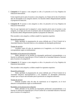 2. Categoría I: El ingreso a esta categoría se ciñe a lo prescrito en la Ley Orgánica de
   Educación Intercultural.

   Como requisito previo para el ascenso a esta categoría, en el lapso de los dos (2) primeros
   años de desempeño en la categoría anterior, los docentes deben obligatoriamente aprobar
   el programa de inducción.

3. Categoría H: El ascenso a esta categoría se ciñe a lo prescrito en la Ley Orgánica de
   Educación Intercultural.

   Para los que ingresaron por la categoría I, como requisito previo para el ascenso a esta
   categoría, en el lapso de los dos (2) primeros años de desempeño en la categoría anterior,
   los docentes deben obligatoriamente aprobar el programa de inducción.

   Para ascender a esta categoría, se deben cumplir los siguientes requisitos:

   Desarrollo profesional:
         Haber aprobado la programación de cursos definida por el Nivel Central de la
   Autoridad Educativa Nacional relativos a los estándares de desempeño profesional.

   Tiempo de servicio:
         Acreditar cuatro (4) años de experiencia en el magisterio, en el nivel educativo
   correspondiente según su nombramiento.

   Resultados en los procesos de evaluación:
          Haber obtenido en las pruebas de desempeño profesional correspondientes a su
   función la calificación requerida por el Nivel Central de la Autoridad Educativa Nacional
   para el ascenso a la categoría H.

4. Categoría G: El ingreso a esta categoría se ciñe a lo prescrito en la Ley Orgánica de
   Educación Intercultural.

   Para ascender a esta categoría, se deben cumplir los siguientes requisitos:

   Desarrollo profesional:
         Haber aprobado la programación de cursos definida por el Nivel Central de la
   Autoridad Educativa Nacionalrelativos a los estándares de desempeño profesional,
   siempre que no hayan sido utilizados para la promoción en categorías anteriores.

   Tiempo de servicio:
         Deberán acreditar ocho (8) años de experiencia en el magisterio, en el nivel
   educativo correspondiente según su nombramiento.

   Resultados en los procesos de evaluación:
          Haber obtenido en las pruebas de desempeño profesional correspondientes a su
   función la calificación requerida por el Nivel Central de la Autoridad Educativa Nacional
   para el ascenso a la categoría G.


                                             Página 77
 