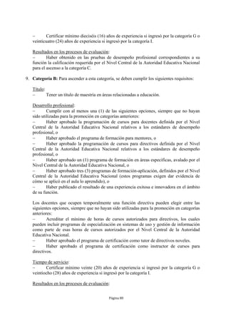       Certificar mínimo dieciséis (16) años de experiencia si ingresó por la categoría G o
   veinticuatro (24) años de experiencia si ingresó por la categoría I.

   Resultados en los procesos de evaluación:
          Haber obtenido en las pruebas de desempeño profesional correspondientes a su
   función la calificación requerida por el Nivel Central de la Autoridad Educativa Nacional
   para el ascenso a la categoría C.

9. Categoría B: Para ascender a esta categoría, se deben cumplir los siguientes requisitos:

   Título:
          Tener un título de maestría en áreas relacionadas a educación.

   Desarrollo profesional:
          Cumplir con al menos una (1) de las siguientes opciones, siempre que no hayan
   sido utilizadas para la promoción en categorías anteriores:
          Haber aprobado la programación de cursos para docentes definida por el Nivel
   Central de la Autoridad Educativa Nacional relativos a los estándares de desempeño
   profesional, o
          Haber aprobado el programa de formación para mentores, o
          Haber aprobado la programación de cursos para directivos definida por el Nivel
   Central de la Autoridad Educativa Nacional relativos a los estándares de desempeño
   profesional, o
          Haber aprobado un (1) programa de formación en áreas específicas, avalado por el
   Nivel Central de la Autoridad Educativa Nacional, o
          Haber aprobado tres (3) programas de formación-aplicación, definidos por el Nivel
   Central de la Autoridad Educativa Nacional (estos programas exigen dar evidencia de
   cómo se aplicó en el aula lo aprendido), o
          Haber publicado el resultado de una experiencia exitosa e innovadora en el ámbito
   de su función.

   Los docentes que ocupen temporalmente una función directiva pueden elegir entre las
   siguientes opciones, siempre que no hayan sido utilizadas para la promoción en categorías
   anteriores:
          Acreditar el mínimo de horas de cursos autorizados para directivos, los cuales
   pueden incluir programas de especialización en sistemas de uso y gestión de información
   como parte de esas horas de cursos autorizados por el Nivel Central de la Autoridad
   Educativa Nacional.
          Haber aprobado el programa de certificación como tutor de directivos noveles.
          Haber aprobado el programa de certificación como instructor de cursos para
   directivos.

   Tiempo de servicio:
         Certificar mínimo veinte (20) años de experiencia si ingresó por la categoría G o
   veintiocho (28) años de experiencia si ingresó por la categoría I.

   Resultados en los procesos de evaluación:


                                             Página 80
 