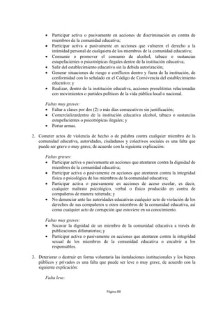    Participar activa o pasivamente en acciones de discriminación en contra de
           miembros de la comunidad educativa;
          Participar activa o pasivamente en acciones que vulneren el derecho a la
           intimidad personal de cualquiera de los miembros de la comunidad educativa;
          Consumir o promover el consumo de alcohol, tabaco o sustancias
           estupefacientes o psicotrópicas ilegales dentro de la institución educativa;
          Salir del establecimiento educativo sin la debida autorización;
          Generar situaciones de riesgo o conflictos dentro y fuera de la institución, de
           conformidad con lo señalado en el Código de Convivencia del establecimiento
           educativo; y
          Realizar, dentro de la institución educativa, acciones proselitistas relacionadas
           con movimientos o partidos políticos de la vida pública local o nacional.

       Faltas muy graves:
        Faltar a clases por dos (2) o más días consecutivos sin justificación;
        Comercializardentro de la institución educativa alcohol, tabaco o sustancias
          estupefacientes o psicotrópicas ilegales; y
        Portar armas.

2. Cometer actos de violencia de hecho o de palabra contra cualquier miembro de la
   comunidad educativa, autoridades, ciudadanos y colectivos sociales es una falta que
   puede ser grave o muy grave, de acuerdo con la siguiente explicación:

       Faltas graves:
        Participar activa o pasivamente en acciones que atentaren contra la dignidad de
          miembros de la comunidad educativa;
        Participar activa o pasivamente en acciones que atentaren contra la integridad
          física o psicológica de los miembros de la comunidad educativa;
        Participar activa o pasivamente en acciones de acoso escolar, es decir,
          cualquier maltrato psicológico, verbal o físico producido en contra de
          compañeros de manera reiterada; y
        No denunciar ante las autoridades educativas cualquier acto de violación de los
          derechos de sus compañeros u otros miembros de la comunidad educativa, así
          como cualquier acto de corrupción que estuviere en su conocimiento.

       Faltas muy graves:
        Socavar la dignidad de un miembro de la comunidad educativa a través de
          publicaciones difamatorias; y
        Participar activa o pasivamente en acciones que atentaren contra la integridad
          sexual de los miembros de la comunidad educativa o encubrir a los
          responsables.

3. Deteriorar o destruir en forma voluntaria las instalaciones institucionales y los bienes
   públicos y privados es una falta que puede ser leve o muy grave, de acuerdo con la
   siguiente explicación:

       Falta leve:


                                         Página 88
 