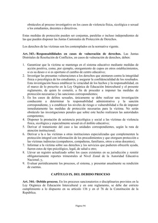 obstáculos al proceso investigativo en los casos de violencia física, sicológica o sexual
   a los estudiantes, docentes o directivos.

Estas medidas de protección pueden ser conjuntas, paralelas o incluso independientes de
las que pueden disponer las Juntas Cantonales de Protección de Derechos.

Los derechos de las víctimas son los contemplados en la normativa vigente.

Art. 343.- Responsabilidades en casos de vulneración de derechos. Las Juntas
Distritales de Resolución de Conflictos, en casos de vulneración de derechos, deben:

1. Garantizar que la víctima se mantenga en el sistema educativo mediante medidas de
   acción positiva, como, por ejemplo, otorgamiento de cupos en otros establecimientos,
   si es su deseo o si es oportuno el cambio de centro educativo;
2. Investigar las presuntas vulneraciones a los derechos que atentaren contra la integridad
   física o psicológica de los estudiantes, y asegurar la confidencialidad de los resultados.
   Esta investigación busca establecer la veracidad de los hechos y la responsabilidad, en
   el marco de lo prescrito en la Ley Orgánica de Educación Intercultural y el presente
   reglamento, de quien lo cometió, a fin de proceder a imponer las medidas de
   protección necesarias y las sanciones correspondientes;
3. En los casos de delitos sexuales, únicamente se debe realizar una investigación
   conducente a determinar la responsabilidad administrativa y la sanción
   correspondiente, y a establecer los niveles de riesgo o vulnerabilidad a fin de imponer
   inmediatamente las medidas de protección necesarias para la víctima. No serán
   obstáculo las investigaciones penales que sobre este hecho realizaren las autoridades
   competentes;
4. Disponer la prestación de asistencia psicológica y social a las víctimas de violencia
   física, sicológica y especialmente sexual en el ámbito educativo;
5. Derivar el tratamiento del caso a las unidades correspondientes, según la ruta de
   atención institucional;
6. Derivar a la o las víctimas a otras instituciones especializadas que complementen la
   protección integral con información de los procedimientos y que otorguen protección a
   las víctimas indirectas (compañeros, compañeras, familiares, otros u otras docentes);
7. Informar a la víctima sobre sus derechos y los servicios que pudieren ofrecerle ayuda,
   fueren estos de tipo psicológico, legal, de salud u otro;
8. Llevar un registro actualizado sobre los casos existentes en su jurisdicción y remitir
   obligatoriamente reportes trimestrales al Nivel Zonal de la Autoridad Educativa
   Nacional; y,
9. Evaluar periódicamente los procesos, el sistema, y presentar anualmente su rendición
   de cuentas.

                      CAPÍTULO IX. DEL DEBIDO PROCESO

Art. 344.- Debido proceso. En los procesos sancionatorios o disciplinarios previstos en la
Ley Orgánica de Educación Intercultural y en este reglamento, se debe dar estricto
cumplimiento a lo dispuesto en su artículo 136 y en el 76 de la Constitución de la
República.



                                          Página 94
 