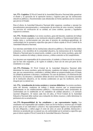 Art. 371.- Logística. El Nivel Central de la Autoridad Educativa Nacional debe garantizar 
el diseño y la ejecución de la operación técnica y logística para que las instituciones 
educativas públicas y fiscomisionales sean abastecidas en forma oportuna con los recursos 
que provee el Estado. 
Para el efecto, la Autoridad Educativa Nacional debe organizar, coordinar y ejecutar los 
procedimientos precontractuales y contractuales de provisión de estos recursos, incluidos 
los servicios de verificación de su calidad, así como celebrar, ejecutar y liquidarlos 
respectivos contratos. 
Art. 372.- Textos escolares. Los textos escolares, guías del docente, cuadernos de trabajo 
y demás recursos asignados a una institución educativa pública o fiscomisional deben ser 
usados única y exclusivamente por esta para el proceso de enseñanza-aprendizaje, de 
conformidad con la normativa específica que para el efecto expida el Nivel Central de la 
Autoridad Educativa Nacional. 
Las máximas autoridades de las instituciones educativas públicas y fiscomisionales deben 
comunicar, a los miembros de la comunidad educativa, las instrucciones de la Autoridad 
Educativa Nacional para la conservación, cuidado y uso de los textos escolares, guías del 
docente, cuadernos de trabajo y demás recursos, y deben controlar su fiel cumplimiento. 
Los docentes son responsables de la conservación, el cuidado y el buen uso de los recursos 
que les han sido asignados, y de vigilar el cuidado y buen uso de estos por parte de los 
estudiantes a su cargo. 
Art. 373.- Préstamo. El Nivel Central de la Autoridad Educativa Nacional debe 
determinar los textos escolares, guías del docente, cuadernos de trabajo y demás recursos 
que, por sus características, contenidos y utilidad, deben ser proporcionados por el Estado 
en calidad de préstamo a docentes y estudiantes. En caso de préstamo, a la finalización del 
año lectivo, los docentes y estudiantes deben devolver estos bienes a la máxima autoridad 
de la institución educativa, en las mismas condiciones en que los recibieron, salvo el 
desgaste por su natural uso. 
Art. 374.- Actualización de textos escolares y recursos didácticos. Los textos escolares, 
guías del docente, cuadernos de trabajo y demás recursos que se proporcionaren 
gratuitamente en los establecimientos públicos y fiscomisionales serán actualizados de 
conformidad con lo establecido en los estándares de calidad educativa y el currículo 
nacional obligatorio. Al menos cada tres (3) años, el Nivel Central de la Autoridad 
Educativa Nacional debe realizar una evaluación de dichos recursos y debe determinar la 
pertinencia de su actualización. 
Art. 375.- Responsabilidad de los estudiantes y sus representantes legales. Los 
estudiantes son responsables del cuidado y buen uso de los bienes y recursos que el Estado 
provee para el uso individual o colectivo. Sus representantes legales son corresponsables 
de esta obligación, y deben pagar el costo de estos en casos de pérdida, destrucción o 
deterioro no producido por su natural uso, de conformidad con la normativa específica que 
para el efecto expida el Nivel Central de la Autoridad Educativa Nacional. 
Página 101 
 