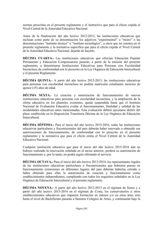 normas prescritas en el presente reglamento y el instructivo que para el efecto expida el 
Nivel Central de la Autoridad Educativa Nacional. 
Antes de la finalización del año lectivo 2012-2013, las instituciones educativas que 
incluían como parte de su denominación los adjetivos “experimental” o “mixto” o las 
denominaciones “instituto técnico” o “instituto tecnológico”, u otros que no consten en el 
presente reglamento y la normativa específica que para el efecto expida el Nivel Central 
de la Autoridad Educativa Nacional, dejarán de hacerlo. 
DÉCIMA CUARTA.- Las instituciones educativas que ofrecían Educación Popular 
Permanente y Educación Compensatoria pasarán, a partir de la emisión del presente 
reglamento, a denominarse Instituciones Educativas para Personas con Escolaridad 
Inconclusa, de conformidad con lo prescrito en la Ley Orgánica de Educación Intercultural 
y el presente Reglamento. 
DÉCIMA QUINTA.- A partir del año lectivo 2012-2013, las instituciones educativas 
para personas con escolaridad inconclusa no podrán matricular estudiantes menores de 
quince (15) años de edad. 
DÉCIMA SEXTA.- La creación y autorización de funcionamiento de nuevas 
instituciones educativas para personas con escolaridad inconclusa, y la ampliación de la 
oferta educativa en los planteles existentes, queda suspendida hasta que el Instituto 
Nacional de Evaluación Educativa evalúe el funcionamiento, finalidad y calidad de las 
modalidades educativas antes mencionadas. Esta evaluación deberá ejecutarse dentro del 
plazo establecido en la Disposición Transitoria Décima de la Ley Orgánica de Educación 
Intercultural. 
DÉCIMA SÉPTIMA.- Para el inicio del año lectivo 2015-2016, todas las instituciones 
educativas particulares y fiscomisionales del país deberán haber renovado u obtenido sus 
autorizaciones de funcionamiento, de conformidad con lo prescrito en el presente 
reglamento y la normativa que para el efecto emita el Nivel Central de la Autoridad 
Educativa Nacional. 
Cualquier institución educativa que para el inicio del año lectivo 2015-2016 aún no 
hubiere realizado la renovación señalada en el inciso anterior, perderá su autorización de 
funcionamiento y, por lo tanto, no podrá seguir ofertando el servicio. 
DÉCIMA OCTAVA.- Para el inicio del año lectivo 2013-2014, los representantes legales 
de las instituciones educativas particulares o fiscomisionales que hubieren puesto en 
funcionamiento extensiones en diferentes lugares del país deberán haberlas cerrado o 
haber obtenido para ellas la autorización de creación y funcionamiento como 
establecimientos independientes, cumpliendo con todos los requisitos señalados en la Ley 
Orgánica de Educación Intercultural y el presente reglamento. 
DÉCIMA NOVENA.- A partir del año lectivo 2012-2013 en el régimen de Sierra y a 
partir del año lectivo 2013-2014 en el régimen de Costa, los conservatorios u otros 
establecimientos educativos que imparten formación en música y/o en otras artes solo 
hasta el nivel de Bachillerato pasarán a llamarse Colegios de Artes, y continuarán bajo la 
Página 105 
 