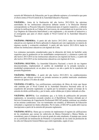 rectoría del Ministerio de Educación, por lo que deberán sujetarse a la normativa que para 
el efecto emita el Nivel Central de la Autoridad Educativa Nacional. 
VIGÉSIMA.- Antes de la finalización del año lectivo 2013-2014, las máximas 
autoridades de las instituciones educativas deberán remitir a la Dirección Distrital 
correspondiente su Proyecto Educativo Institucional para el registro respectivo, y deberán 
solicitar la ratificación de su Código de Convivencia, de conformidad con lo previsto en la 
Ley Orgánica de Educación Intercultural y este reglamento, y de acuerdo al instructivo y 
al cronograma que para el efecto expida el Nivel Central de la Autoridad Educativa 
Nacional. 
VIGÉSIMA PRIMERA.- A partir del año lectivo 2012-2013, todas las instituciones 
educativas con régimen de Sierra aplicarán lo dispuesto por este reglamento en materia de 
régimen escolar y evaluación estudiantil. A partir del año lectivo 2013-2014, harán lo 
mismo las instituciones educativas con régimen de Costa. 
Los exámenes nacionales estandarizados para la obtención del título de bachiller serán 
requisitos para la graduación en las modalidades semipresencial y a distancia a partir del 
año lectivo 2013-2014 en las instituciones educativas con régimen de Sierra, y a partir del 
año lectivo 2014-2015 en las instituciones educativas con régimen de Costa. 
VIGÉSIMA SEGUNDA.- La Autoridad Educativa Nacional, a través de sus órganos 
desconcentrados, implementará el cambio de modalidad en la jornada nocturna a 
modalidad semipresencial, en un plazo no mayor a un año a partir de la expedición del 
presente Reglamento. 
VIGÉSIMA TERCERA.- A partir del año lectivo 2012-2013, los establecimientos 
educativos que ofrecen servicios en jornada nocturna no podrán matricular estudiantes 
menores de quince (15) años de edad. 
VIGÉSIMA CUARTA.- Las certificaciones curriculares de libros de texto que hayan 
sido emitidas por el Nivel Central de la Autoridad Educativa Nacional antes de la 
expedición del presente reglamento se regirán por la normativa vigente al tiempo de la 
emisión de dicha certificación y, por lo tanto, serán válidas por el plazo indicado en ellas. 
VIGÉSIMA QUINTA.- Los estudiantes que, a la fecha de publicación del presente 
reglamento, se encuentren cursando estudios en el Bachillerato Técnico ofertado por el 
Servicio Ecuatoriano de Capacitación Profesional (SECAP) podrán continuar sus estudios 
en las mismas condiciones. Una vez terminados sus estudios, el Ministerio de Educación 
refrendará y registrará los títulos obtenidos. Por lo tanto, el SECAP no podrá abrir nuevas 
inscripciones a partir de la emisión del presente reglamento. 
VIGÉSIMA SEXTA.- Hasta que se termine de implementar el registro de calificaciones 
de los estudiantes que cursan los subniveles de Básica Elemental y Básica Media, se 
considerará, para el cómputo de la nota de grado de cada estudiante, el puntaje que conste 
en su certificado de terminación de Primaria o el promedio de sus notas de promoción de 
los años de Educación General Básica que estén registradas, según el caso. 
Página 106 
 