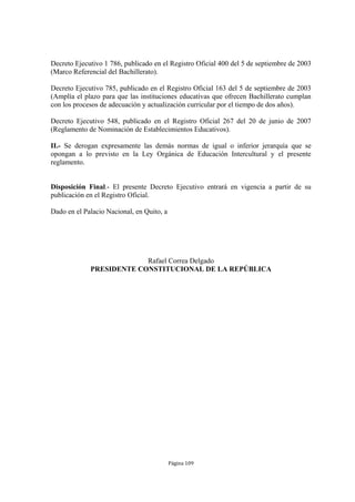 Decreto Ejecutivo 1 786, publicado en el Registro Oficial 400 del 5 de septiembre de 2003 
(Marco Referencial del Bachillerato). 
Decreto Ejecutivo 785, publicado en el Registro Oficial 163 del 5 de septiembre de 2003 
(Amplía el plazo para que las instituciones educativas que ofrecen Bachillerato cumplan 
con los procesos de adecuación y actualización curricular por el tiempo de dos años). 
Decreto Ejecutivo 548, publicado en el Registro Oficial 267 del 20 de junio de 2007 
(Reglamento de Nominación de Establecimientos Educativos). 
II.- Se derogan expresamente las demás normas de igual o inferior jerarquía que se 
opongan a lo previsto en la Ley Orgánica de Educación Intercultural y el presente 
reglamento. 
Disposición Final.- El presente Decreto Ejecutivo entrará en vigencia a partir de su 
publicación en el Registro Oficial. 
Página 109 
Dado en el Palacio Nacional, en Quito, a 
Rafael Correa Delgado 
PRESIDENTE CONSTITUCIONAL DE LA REPÚBLICA 
