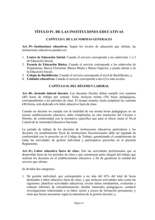 TÍTULO IV. DE LAS INSTITUCIONES EDUCATIVAS 
CAPÍTULO I. DE LAS NORMAS GENERALES 
Art. 39.- Instituciones educativas. Según los niveles de educación que ofertan, las 
instituciones educativas pueden ser: 
1. Centro de Educación Inicial. Cuando el servicio corresponde a los subniveles 1 o 2 
Página 11 
de Educación Inicial; 
2. Escuela de Educación Básica. Cuando el servicio corresponde a los subniveles de 
Preparatoria, Básica Elemental, Básica Media y Básica Superior, y puede ofertar o no 
la Educación Inicial; 
3. Colegio de Bachillerato. Cuando el servicio corresponde al nivel de Bachillerato; y, 
4. Unidades educativas. Cuando el servicio corresponde a dos (2) o más niveles. 
CAPÍTULO II. DEL RÉGIMEN LABORAL 
Art. 40.- Jornada laboral docente. Los docentes fiscales deben cumplir con cuarenta 
(40) horas de trabajo por semana. Estas incluyen treinta (30) horas pedagógicas, 
correspondientes a los períodos de clase. El tiempo restante, hasta completar las cuarenta 
(40) horas, está dedicado a la labor educativa fuera de clase. 
Cuando un docente no cumpla con la totalidad de sus treinta horas pedagógicas en un 
mismo establecimiento educativo, debe completarlas en otra institución del Circuito o 
Distrito, de conformidad con la normativa específica que para el efecto emita el Nivel 
Central de la Autoridad Educativa Nacional. 
La jornada de trabajo de los docentes de instituciones educativas particulares y los 
docentes sin nombramiento fiscal de instituciones fiscomisionales debe ser regulada de 
conformidad con lo prescrito en el Código de Trabajo, garantizando el cumplimiento de 
todas las actividades de gestión individual y participativa prescritas en el presente 
Reglamento. 
Art. 41.- Labor educativa fuera de clase. Son las actividades profesionales que se 
desarrollan fuera de los períodos de clase y que constituyen parte integral del trabajo que 
realizan los docentes en el establecimiento educativo, a fin de garantizar la calidad del 
servicio que ofertan. 
Se dividen dos categorías: 
1. De gestión individual, que corresponden a no más del 65% del total de horas 
destinadas a labor educativa fuera de clase, y que incluyen actividades tales como las 
siguientes: planificar actividades educativas; revisar tareas estudiantiles, evaluarlas y 
redactar informes de retroalimentación; diseñar materiales pedagógicos; conducir 
investigaciones relacionadas a su labor; asistir a cursos de formación permanente, y 
otras que fueren necesarias según la naturaleza de la gestión docente; y, 
 