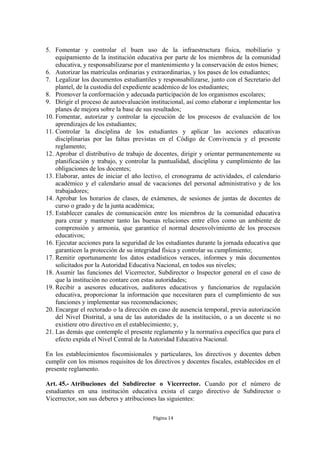 5. Fomentar y controlar el buen uso de la infraestructura física, mobiliario y 
equipamiento de la institución educativa por parte de los miembros de la comunidad 
educativa, y responsabilizarse por el mantenimiento y la conservación de estos bienes; 
6. Autorizar las matrículas ordinarias y extraordinarias, y los pases de los estudiantes; 
7. Legalizar los documentos estudiantiles y responsabilizarse, junto con el Secretario del 
plantel, de la custodia del expediente académico de los estudiantes; 
8. Promover la conformación y adecuada participación de los organismos escolares; 
9. Dirigir el proceso de autoevaluación institucional, así como elaborar e implementar los 
planes de mejora sobre la base de sus resultados; 
10. Fomentar, autorizar y controlar la ejecución de los procesos de evaluación de los 
Página 14 
aprendizajes de los estudiantes; 
11. Controlar la disciplina de los estudiantes y aplicar las acciones educativas 
disciplinarias por las faltas previstas en el Código de Convivencia y el presente 
reglamento; 
12. Aprobar el distributivo de trabajo de docentes, dirigir y orientar permanentemente su 
planificación y trabajo, y controlar la puntualidad, disciplina y cumplimiento de las 
obligaciones de los docentes; 
13. Elaborar, antes de iniciar el año lectivo, el cronograma de actividades, el calendario 
académico y el calendario anual de vacaciones del personal administrativo y de los 
trabajadores; 
14. Aprobar los horarios de clases, de exámenes, de sesiones de juntas de docentes de 
curso o grado y de la junta académica; 
15. Establecer canales de comunicación entre los miembros de la comunidad educativa 
para crear y mantener tanto las buenas relaciones entre ellos como un ambiente de 
comprensión y armonía, que garantice el normal desenvolvimiento de los procesos 
educativos; 
16. Ejecutar acciones para la seguridad de los estudiantes durante la jornada educativa que 
garanticen la protección de su integridad física y controlar su cumplimiento; 
17. Remitir oportunamente los datos estadísticos veraces, informes y más documentos 
solicitados por la Autoridad Educativa Nacional, en todos sus niveles; 
18. Asumir las funciones del Vicerrector, Subdirector o Inspector general en el caso de 
que la institución no contare con estas autoridades; 
19. Recibir a asesores educativos, auditores educativos y funcionarios de regulación 
educativa, proporcionar la información que necesitaren para el cumplimiento de sus 
funciones y implementar sus recomendaciones; 
20. Encargar el rectorado o la dirección en caso de ausencia temporal, previa autorización 
del Nivel Distrital, a una de las autoridades de la institución, o a un docente si no 
existiere otro directivo en el establecimiento; y, 
21. Las demás que contemple el presente reglamento y la normativa específica que para el 
efecto expida el Nivel Central de la Autoridad Educativa Nacional. 
En los establecimientos fiscomisionales y particulares, los directivos y docentes deben 
cumplir con los mismos requisitos de los directivos y docentes fiscales, establecidos en el 
presente reglamento. 
Art. 45.- Atribuciones del Subdirector o Vicerrector. Cuando por el número de 
estudiantes en una institución educativa exista el cargo directivo de Subdirector o 
Vicerrector, son sus deberes y atribuciones las siguientes: 
 
