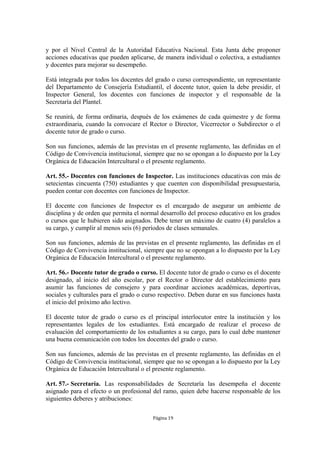 y por el Nivel Central de la Autoridad Educativa Nacional. Esta Junta debe proponer 
acciones educativas que pueden aplicarse, de manera individual o colectiva, a estudiantes 
y docentes para mejorar su desempeño. 
Está integrada por todos los docentes del grado o curso correspondiente, un representante 
del Departamento de Consejería Estudiantil, el docente tutor, quien la debe presidir, el 
Inspector General, los docentes con funciones de inspector y el responsable de la 
Secretaría del Plantel. 
Se reunirá, de forma ordinaria, después de los exámenes de cada quimestre y de forma 
extraordinaria, cuando la convocare el Rector o Director, Vicerrector o Subdirector o el 
docente tutor de grado o curso. 
Son sus funciones, además de las previstas en el presente reglamento, las definidas en el 
Código de Convivencia institucional, siempre que no se opongan a lo dispuesto por la Ley 
Orgánica de Educación Intercultural o el presente reglamento. 
Art. 55.- Docentes con funciones de Inspector. Las instituciones educativas con más de 
setecientas cincuenta (750) estudiantes y que cuenten con disponibilidad presupuestaria, 
pueden contar con docentes con funciones de Inspector. 
El docente con funciones de Inspector es el encargado de asegurar un ambiente de 
disciplina y de orden que permita el normal desarrollo del proceso educativo en los grados 
o cursos que le hubieren sido asignados. Debe tener un máximo de cuatro (4) paralelos a 
su cargo, y cumplir al menos seis (6) períodos de clases semanales. 
Son sus funciones, además de las previstas en el presente reglamento, las definidas en el 
Código de Convivencia institucional, siempre que no se opongan a lo dispuesto por la Ley 
Orgánica de Educación Intercultural o el presente reglamento. 
Art. 56.- Docente tutor de grado o curso. El docente tutor de grado o curso es el docente 
designado, al inicio del año escolar, por el Rector o Director del establecimiento para 
asumir las funciones de consejero y para coordinar acciones académicas, deportivas, 
sociales y culturales para el grado o curso respectivo. Deben durar en sus funciones hasta 
el inicio del próximo año lectivo. 
El docente tutor de grado o curso es el principal interlocutor entre la institución y los 
representantes legales de los estudiantes. Está encargado de realizar el proceso de 
evaluación del comportamiento de los estudiantes a su cargo, para lo cual debe mantener 
una buena comunicación con todos los docentes del grado o curso. 
Son sus funciones, además de las previstas en el presente reglamento, las definidas en el 
Código de Convivencia institucional, siempre que no se opongan a lo dispuesto por la Ley 
Orgánica de Educación Intercultural o el presente reglamento. 
Art. 57.- Secretaría. Las responsabilidades de Secretaría las desempeña el docente 
asignado para el efecto o un profesional del ramo, quien debe hacerse responsable de los 
siguientes deberes y atribuciones: 
Página 19 
 