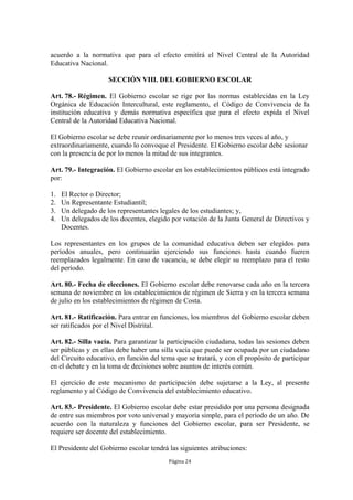 acuerdo a la normativa que para el efecto emitirá el Nivel Central de la Autoridad 
Educativa Nacional. 
SECCIÓN VIII. DEL GOBIERNO ESCOLAR 
Art. 78.- Régimen. El Gobierno escolar se rige por las normas establecidas en la Ley 
Orgánica de Educación Intercultural, este reglamento, el Código de Convivencia de la 
institución educativa y demás normativa específica que para el efecto expida el Nivel 
Central de la Autoridad Educativa Nacional. 
El Gobierno escolar se debe reunir ordinariamente por lo menos tres veces al año, y 
extraordinariamente, cuando lo convoque el Presidente. El Gobierno escolar debe sesionar 
con la presencia de por lo menos la mitad de sus integrantes. 
Art. 79.- Integración. El Gobierno escolar en los establecimientos públicos está integrado 
por: 
1. El Rector o Director; 
2. Un Representante Estudiantil; 
3. Un delegado de los representantes legales de los estudiantes; y, 
4. Un delegados de los docentes, elegido por votación de la Junta General de Directivos y 
Página 24 
Docentes. 
Los representantes en los grupos de la comunidad educativa deben ser elegidos para 
períodos anuales, pero continuarán ejerciendo sus funciones hasta cuando fueren 
reemplazados legalmente. En caso de vacancia, se debe elegir su reemplazo para el resto 
del período. 
Art. 80.- Fecha de elecciones. El Gobierno escolar debe renovarse cada año en la tercera 
semana de noviembre en los establecimientos de régimen de Sierra y en la tercera semana 
de julio en los establecimientos de régimen de Costa. 
Art. 81.- Ratificación. Para entrar en funciones, los miembros del Gobierno escolar deben 
ser ratificados por el Nivel Distrital. 
Art. 82.- Silla vacía. Para garantizar la participación ciudadana, todas las sesiones deben 
ser públicas y en ellas debe haber una silla vacía que puede ser ocupada por un ciudadano 
del Circuito educativo, en función del tema que se tratará, y con el propósito de participar 
en el debate y en la toma de decisiones sobre asuntos de interés común. 
El ejercicio de este mecanismo de participación debe sujetarse a la Ley, al presente 
reglamento y al Código de Convivencia del establecimiento educativo. 
Art. 83.- Presidente. El Gobierno escolar debe estar presidido por una persona designada 
de entre sus miembros por voto universal y mayoría simple, para el período de un año. De 
acuerdo con la naturaleza y funciones del Gobierno escolar, para ser Presidente, se 
requiere ser docente del establecimiento. 
El Presidente del Gobierno escolar tendrá las siguientes atribuciones: 
 